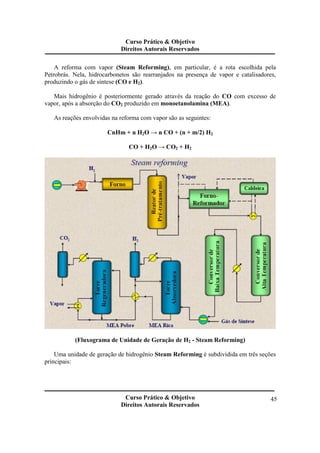 Curso Prático & Objetivo 
Direitos Autorais Reservados 
A reforma com vapor (Steam Reforming), em particular, é a rota escolhida pela 
Petrobrás. Nela, hidrocarbonetos são rearranjados na presença de vapor e catalisadores, 
produzindo o gás de síntese (CO e H2). 
Mais hidrogênio é posteriormente gerado através da reação do CO com excesso de 
Curso Prático & Objetivo 
Direitos Autorais Reservados 
45 
vapor, após a absorção do CO2 produzido em monoetanolamina (MEA). 
As reações envolvidas na reforma com vapor são as seguintes: 
CnHm + n H2O → n CO + (n + m/2) H2 
CO + H2O → CO2 + H2 
(Fluxograma de Unidade de Geração de H2 - Steam Reforming) 
Uma unidade de geração de hidrogênio Steam Reforming é subdividida em três seções 
principais: 
 