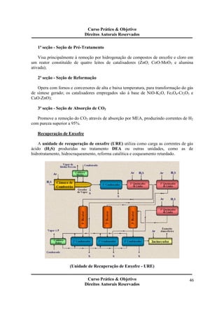 Curso Prático & Objetivo 
Direitos Autorais Reservados 
Curso Prático & Objetivo 
Direitos Autorais Reservados 
46 
1ª seção - Seção de Pré-Tratamento 
Visa principalmente à remoção por hidrogenação de compostos de enxofre e cloro em 
um reator constituído de quatro leitos de catalisadores (ZnO; CoO-MoO3 e alumina 
ativada); 
2ª seção - Seção de Reformação 
Opera com fornos e conversores de alta e baixa temperatura, para transformação do gás 
de síntese gerado; os catalisadores empregados são à base de NiO-K2O, Fe3O4-Cr2O3 e 
CuO-ZnO); 
3ª seção - Seção de Absorção de CO2 
Promove a remoção do CO2 através de absorção por MEA, produzindo correntes de H2 
com pureza superior a 95%. 
Recuperação de Enxofre 
A unidade de recuperação de enxofre (URE) utiliza como carga as correntes de gás 
ácido (H2S) produzidas no tratamento DEA ou outras unidades, como as de 
hidrotratamento, hidrocraqueamento, reforma catalítica e coqueamento retardado. 
(Unidade de Recuperação de Enxofre - URE) 
 