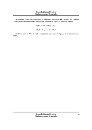 Curso Prático & Objetivo 
Direitos Autorais Reservados 
As reações envolvidas consistem na oxidação parcial do H2S através do processo 
Curso Prático & Objetivo 
Direitos Autorais Reservados 
47 
Clauss, com produção de enxofre elementar, segundo as equações químicas abaixo: 
H2S + 3/2 O2 → SO2 + H2O 
2 H2S + SO2 → 3 S + 2 H2O 
Na URE, mais de 93% do H2S é recuperado como enxofre líquido de pureza superior a 
99,8%. 
 