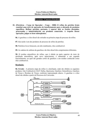 Curso Prático & Objetivo 
Direitos Autorais Reservados 
Curso Prático & Objetivo 
Direitos Autorais Reservados 
48 
Exercícios - Concurso Petrobras 
01. (Petrobras - Cargo de Operador - Cespe - 2008) O refino do petróleo bruto 
constitui uma série de operações de beneficiamento para a obtenção de produtos 
específicos. Refinar petróleo, portanto, é separar dele as frações desejadas, 
processadas e industrializá-las em produtos comerciais. A respeito dessas 
operações, julgue os itens subseqüentes. 
86. A gasolina e o óleo diesel são retirados na primeira etapa do processo de refino. 
87. Gás ácido é um dos produtos do processo de refino de petróleo. 
88. Petróleos leves fornecem, em alto rendimento, óleo combustível. 
89. As cadeias de carbono da gasolina e do óleo diesel têm comprimentos diferentes. 
90. O resíduo atmosférico do refino, que é obtido na parte superior da torre de 
destilação atmosférica, após novo aquecimento, é submetido a um segundo 
fracionamento, no qual são gerados cortes de gasóleos e um resíduo conhecido como 
óleo combustível. 
Resolução: 
86. Errado - A primeira etapa do refino é a destilação, onde são obtidos os seguintes 
produtos: Gás Combustível, GLP, Naftas, Querosene, Gasóleos Atmosféricos, Gasóleos 
de Vácuo e Resíduo de Vácuo, conforme representação abaixo. A gasolina e o óleo 
diesel são obtidos a partir de Processos de Conversão. 
 