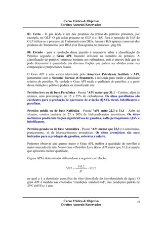Curso Prático & Objetivo 
Direitos Autorais Reservados 
87. Certo - O gás ácido é um dos produtos do refino do petróleo presentes, por 
exemplo, no GLP. O gás ácido presente no GLP é o H2S. Para e remoção do H2S do 
GLP utiliza-se o processo de Tratamento com DEA. Assim o H2S aparece como um dos 
produtos do Tratamento com DEA (ver fluxograma do processo - pág.38) 
88. Errado - para a resolução dessa questão é necessário saber a classificação do 
Petróleo segundo o Grau API, bastante utilizado na indústria do petróleo. A 
classificação do petróleo interessa bastante aos refinadores, pois é através dela que se 
pode determinar a quantidade das diversas frações que podem ser obtidas como sua 
composição e propriedades físicas. 
O Grau API é uma escala idealizada pelo American Petroleum Institute - API, 
juntamente com a National Bureau of Standards e utilizada para medir a densidade 
relativa do petróleo. Na verdade o Grau API mede a qualidade do petróleo, e a partir 
dessa medição o petróleo poderá ser classificado em: 
Petróleo leve ou de base Parafínica - Possui ºAPI maior que 31,1 - Contém, além de 
alcanos, uma porcentagem de 15 a 25% de cicloalcanos. Os óleos parafínicos são 
excelentes para a produção de querosene de aviação (QAV), diesel, lubrificantes e 
parafinas. 
Petróleo médio ou de base Naftênica - Possui ºAPI entre 22,3 e 31,1 - Além de 
alcanos, contém também de 25 a 30% de hidrocarbonetos aromáticos. Os óleos 
naftênicos produzem frações significativas de gasolina, nafta petroquímica, QAV e 
lubrificantes. 
Petróleo pesado ou de base Aromática - Possui ºAPI menor que 22,3 e é constituído, 
praticamente, só de hidrocarbonetos aromáticos. Os óleos aromáticos são mais 
indicados para a produção de gasolina, solventes e asfalto. 
Podemos observar que quanto maior o Grau API, melhor a qualidade do petróleo e 
maior mercado ele terá. Nesse caso o Petróleo Leve (Grau API maior que 31,1) é aquele 
que apresenta melhor qualidade. 
Curso Prático & Objetivo 
Direitos Autorais Reservados 
49 
O grau API é determinado utilizando-se a seguinte correlação: 
na qual ρ é a densidade específica do óleo (densidade do óleo/densidade da água). O 
grau API é medido nas chamadas “condições standard-std”, nas condições padrão de 
25ºC (68ºF) e 1 atm. 
 
