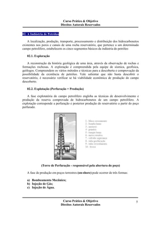Curso Prático & Objetivo 
Direitos Autorais Reservados 
Curso Prático & Objetivo 
Direitos Autorais Reservados 
5 
02. A Indústria de Petróleo 
A localização, produção, transporte, processamento e distribuição dos hidrocarbonetos 
existentes nos poros e canais de uma rocha reservatório, que pertence a um determinado 
campo petrolífero, estabelecem os cinco segmentos básicos da indústria do petróleo 
02.1. Exploração 
A reconstrução da história geológica de uma área, através da observação de rochas e 
formações rochosas. A exploração é compreendida pela equipe de sísmica, geofísica, 
geólogos. Compreendem os vários métodos e técnicas para a descoberta e comprovação da 
possibilidade da existência de petróleo. Vale salientar que não basta descobrir o 
reservatório, é necessário verificar se há viabilidade econômica de produção do campo 
descoberto. 
02.2. Explotação (Perfuração + Produção) 
A fase explotatória do campo petrolífero engloba as técnicas de desenvolvimento e 
produção da reserva comprovada de hidrocarbonetos de um campo petrolífero. A 
explotação corresponde a perfuração e posterior produção do reservatório a partir do poço 
perfurado. 
(Torre de Perfuração - responsável pela abertura do poço) 
A fase de produção em poços terrestres (on-shore) pode ocorrer de três formas: 
a) Bombeamento Mecânico; 
b) Injeção de Gás; 
c) Injeção de Água. 
 