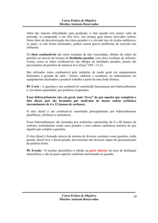 Curso Prático & Objetivo 
Direitos Autorais Reservados 
Além das maiores dificuldades para produção, o óleo pesado tem menor valor de 
mercado, se comparado a um óleo leve, isso porque gera menos derivados nobres. 
Outro fator de desvalorização dos óleos pesados é o elevado teor de ácidos naftênicos, 
os quais, se não forem eliminados, podem causar graves problemas de corrosão nas 
refinarias. 
Os óleos combustíveis são óleos residuais de alta viscosidade, obtidos do refino do 
petróleo ou através da mistura de destilados pesados, com óleos residuais de refinaria. 
Assim, como os óleos combustíveis são obtidos de destilados pesados, jamais são 
provenientes de petróleo de natureza leve (Grau 0API > 31,1). 
São utilizados como combustível pela indústria, de modo geral em equipamentos 
destinados a geração de calor - fornos, caldeiras e secadores, ou indiretamente em 
equipamentos destinados a produzir trabalho a partir de uma fonte térmica. 
89. Certo - A gasolina é um combustível constituído basicamente por hidrocarbonetos 
e, em menor quantidade, por produtos oxigenados. 
Esses hidrocarbonetos são, em geral, mais “leves” do que aqueles que compõem o 
óleo diesel, pois são formados por moléculas de menor cadeia carbônica 
(normalmente de 4 a 12 átomos de carbono). 
O óleo diesel é um combustível constituído principalmente por hidrocarbonetos 
parafínicos, olefínicos e aromáticos. 
Esses hidrocarbonetos são formados por moléculas constituídas de 8 a 40 átomos de 
carbono, normalmente sendo mais pesados e com cadeias carbônicas maiores do que 
aqueles que compõe a gasolina. 
O óleo diesel é formado através da mistura de diversas correntes como gasóleos, nafta 
pesada, diesel leve e diesel pesado, provenientes das diversas etapas de processamento 
do petróleo bruto. 
90. Errado - O resíduo atmosférico é obtido na parte inferior da torre de destilação 
atmosférica, e não na parte superior conforme mencionado na questão. 
Curso Prático & Objetivo 
Direitos Autorais Reservados 
50 
 