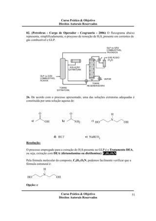 Curso Prático & Objetivo 
Direitos Autorais Reservados 
02. (Petrobras - Cargo de Operador - Cesgranrio - 2006) O fluxograma abaixo 
representa, simplificadamente, o processo de remoção de H2S, presente em correntes de 
gás combustível e GLP. 
26. De acordo com o processo apresentado, uma das soluções extratoras adequadas é 
constituída por uma solução aquosa de: 
Curso Prático & Objetivo 
Direitos Autorais Reservados 
51 
Resolução: 
O processo empregado para a extração do H2S presente no GLP é o Tratamento DEA, 
ou seja, extração com DEA (dietanolamina ou dietilamina): C4H11O2N. 
Pela fórmula molecular do composto, C4H11O2N, podemos facilmente verificar que a 
fórmula estrutural é: 
Opção: c 
 