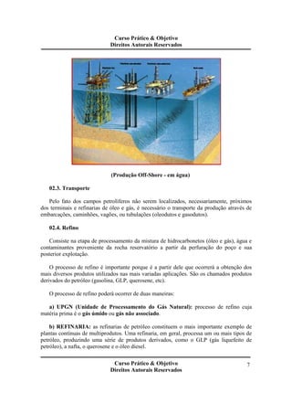 Curso Prático & Objetivo 
Direitos Autorais Reservados 
Curso Prático & Objetivo 
Direitos Autorais Reservados 
7 
(Produção Off-Shore - em água) 
02.3. Transporte 
Pelo fato dos campos petrolíferos não serem localizados, necessariamente, próximos 
dos terminais e refinarias de óleo e gás, é necessário o transporte da produção através de 
embarcações, caminhões, vagões, ou tubulações (oleodutos e gasodutos). 
02.4. Refino 
Consiste na etapa de processamento da mistura de hidrocarbonetos (óleo e gás), água e 
contaminantes proveniente da rocha reservatório a partir da perfuração do poço e sua 
posterior explotação. 
O processo de refino é importante porque é a partir dele que ocorrerá a obtenção dos 
mais diversos produtos utilizados nas mais variadas aplicações. São os chamados produtos 
derivados do petróleo (gasolina, GLP, querosene, etc). 
O processo de refino poderá ocorrer de duas maneiras: 
a) UPGN (Unidade de Processamento do Gás Natural): processo de refino cuja 
matéria prima é o gás úmido ou gás não associado. 
b) REFINARIA: as refinarias de petróleo constituem o mais importante exemplo de 
plantas contínuas de multiprodutos. Uma refinaria, em geral, processa um ou mais tipos de 
petróleo, produzindo uma série de produtos derivados, como o GLP (gás liquefeito de 
petróleo), a nafta, o querosene e o óleo diesel. 
 