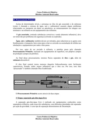 Curso Prático & Objetivo 
Direitos Autorais Reservados 
Curso Prático & Objetivo 
Direitos Autorais Reservados 
9 
03. Processamento Primário 
Acima de determinados níveis, a presença no óleo do gás associado e da salmoura 
(como é chamada a mistura de água, sais e sedimentos) causaria alguns problemas 
relacionados ao transporte em dutos ou petroleiros, ao armazenamento em tanques nos 
terminais e na refinaria ou em equipamentos das refinarias. 
O gás associado, contendo substâncias corrosivas e sendo altamente inflamável, deve 
ser removido por problemas de segurança (corrosão ou explosão). 
Água, sais e sedimentos também devem ser retirados, para reduzirem-se os gastos com 
bombeamento e transporte, bem como para evitar-se corrosão ou acumulação de sólidos nas 
tubulações e equipamentos por onde o óleo passa. 
Por isso, antes de ser enviado à refinaria, o petróleo passa pelo chamado 
Processamento Primário, realizado em equipamentos de superfície, nos próprios campos 
de produção (campos de petróleo). 
Ao final desse processamento, teremos fluxos separados de óleo e gás, além de 
salmoura descartável. 
O óleo final conterá teores menores daqueles hidrocarbonetos mais facilmente 
vaporizáveis; ficando, então, menos inflamável que o óleo cru. Por isso, esse óleo 
“processado” é também chamado Óleo Estabilizado. 
O Processamento Primário ocorre através de duas etapas 
1ª Etapa: separação gás-óleo-água livre 
A separação gás-óleo-água livre é realizada em equipamentos conhecidos como 
separadores trifásicos, onde essas três substâncias, com diferentes densidades são separadas 
por ação da gravidade. A esse tipo de separação denominamos de Decantação. 
 
