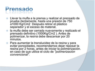  Llevar la mufla a la prensa y realizar el prensado de
prueba (lentamente, hasta una presión de 750
a1000 Kg/Cm2 Después retirar el plástico
separador y el exceso de material,
 la mufla debe ser cerrada nuevamente y realizado el
prensado definitivo (1000Kg/Cm2 ). Antes de
polimerizar, la resina debe descansar por 20
minutos.
 Para aumentar la translucidez de la resina y para
evitar porosidades, recomendamos dejar reposar la
resina por 2 horas, antes de iniciar la polimerización.
en caso de que utilice el ciclo de "polimerización
convencional".
 