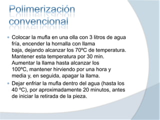  Colocar la mufla en una olla con 3 litros de agua
fría, encender la hornalla con llama
baja, dejando alcanzar los 70ºC de temperatura.
Mantener esta temperatura por 30 min.
Aumentar la llama hasta alcanzar los
100ºC, mantener hirviendo por una hora y
media y, en seguida, apagar la llama.
 Dejar enfriar la mufla dentro del agua (hasta los
40 ºC), por aproximadamente 20 minutos, antes
de iniciar la retirada de la pieza.
 