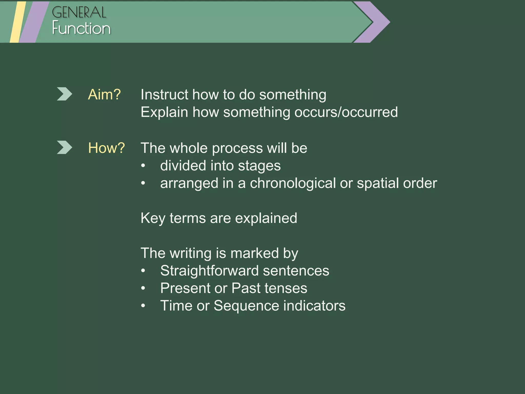 GENERAL
Function
Aim? Instruct how to do something
Explain how something occurs/occurred
How? The whole process will be
• divided into stages
• arranged in a chronological or spatial order
Key terms are explained
The writing is marked by
• Straightforward sentences
• Present or Past tenses
• Time or Sequence indicators
 