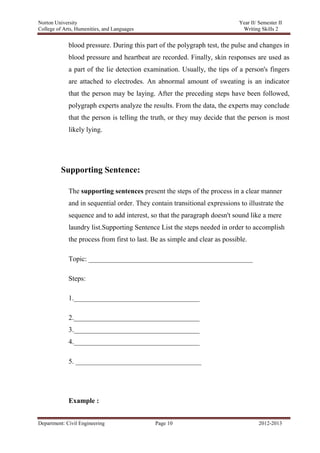 Norton University



             blood pressure. During this part of the polygraph test, the pulse and changes in
             blood pressure and heartbeat are recorded. Finally, skin responses are used as
             a part of the lie detection examination. Usually, the tips of a person's fingers
             are attached to electrodes. An abnormal amount of sweating is an indicator
             that the person may be laying. After the preceding steps have been followed,
             polygraph experts analyze the results. From the data, the experts may conclude
             that the person is telling the truth, or they may decide that the person is most
             likely lying.




         Supporting Sentence:

             The supporting sentences present the steps of the process in a clear manner
             and in sequential order. They contain transitional expressions to illustrate the
             sequence and to add interest, so that the paragraph doesn't sound like a mere
             laundry list.Supporting Sentence List the steps needed in order to accomplish
             the process from first to last. Be as simple and clear as possible.

             Topic: _______________________________________________

             Steps:

             1.____________________________________

             2.____________________________________
             3.____________________________________
             4.____________________________________

             5. ____________________________________




             Example :


Department: Civil Engineering                Page 10                               2012-2013
 