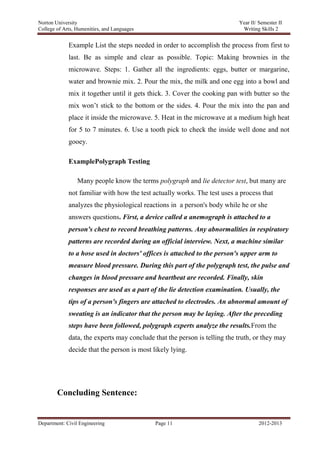 Norton University



             Example List the steps needed in order to accomplish the process from first to
             last. Be as simple and clear as possible. Topic: Making brownies in the
             microwave. Steps: 1. Gather all the ingredients: eggs, butter or margarine,
             water and brownie mix. 2. Pour the mix, the milk and one egg into a bowl and
             mix it together until it gets thick. 3. Cover the cooking pan with butter so the
             mix won‘t stick to the bottom or the sides. 4. Pour the mix into the pan and
             place it inside the microwave. 5. Heat in the microwave at a medium high heat
             for 5 to 7 minutes. 6. Use a tooth pick to check the inside well done and not
             gooey.

             ExamplePolygraph Testing

                 Many people know the terms polygraph and lie detector test, but many are
             not familiar with how the test actually works. The test uses a process that
             analyzes the physiological reactions in a person's body while he or she
             answers questions. First, a device called a anemograph is attached to a
             person's chest to record breathing patterns. Any abnormalities in respiratory
             patterns are recorded during an official interview. Next, a machine similar
             to a hose used in doctors' offices is attached to the person's upper arm to
             measure blood pressure. During this part of the polygraph test, the pulse and
             changes in blood pressure and heartbeat are recorded. Finally, skin
             responses are used as a part of the lie detection examination. Usually, the
             tips of a person's fingers are attached to electrodes. An abnormal amount of
             sweating is an indicator that the person may be laying. After the preceding
             steps have been followed, polygraph experts analyze the results.From the
             data, the experts may conclude that the person is telling the truth, or they may
             decide that the person is most likely lying.




        Concluding Sentence:


Department: Civil Engineering                Page 11                              2012-2013
 