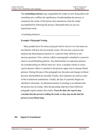 Norton University



             The concluding sentence may congratulate the reader on now being able to do
             something new, reaffirm the significance of understanding the process, or
             summarize the results of the process that summarizes what the reader
             accomplished by following the process. Remember that you can use
             transitional words.

              Concluding Sentence: _____________________________________

             Example: Polygraph Testing

                 Many people know the terms polygraph and lie detector test, but many are
             not familiar with how the test actually works. The test uses a process that
             analyzes the physiological reactions in a person's body while he or she
             answers questions. First, a device called a anemograph is attached to a person's
             chest to record breathing patterns. Any abnormalities in respiratory patterns
             are recorded during an official interview. Next, a machine similar to a hose
             used in doctors' offices is attached to the person's upper arm to measure blood
             pressure. During this part of the polygraph test, the pulse and changes in blood
             pressure and heartbeat are recorded. Finally, skin responses are used as a part
             of the lie detection examination. Usually, the tips of a person's fingers are
             attached to electrodes. An abnormal amount of sweating is an indicator that
             the person may be laying. After the preceding steps have been followed,
             polygraph experts analyze the results. From the data, the experts may
             conclude that the person is telling the truth, or they may decide that the
             person is most likely lying.




    III.    Signal of Transitional




Department: Civil Engineering                Page 12                                2012-2013
 