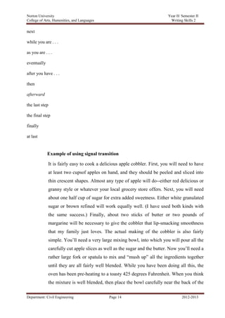 Norton University



next

while you are . . .

as you are . . .

eventually

after you have . . .

then

afterward

the last step

the final step

finally

at last


             Example of using signal transition

             It is fairly easy to cook a delicious apple cobbler. First, you will need to have
             at least two cupsof apples on hand, and they should be peeled and sliced into
             thin crescent shapes. Almost any type of apple will do--either red delicious or
             granny style or whatever your local grocery store offers. Next, you will need
             about one half cup of sugar for extra added sweetness. Either white granulated
             sugar or brown refined will work equally well. (I have used both kinds with
             the same success.) Finally, about two sticks of butter or two pounds of
             margarine will be necessary to give the cobbler that lip-smacking smoothness
             that my family just loves. The actual making of the cobbler is also fairly
             simple. You‘ll need a very large mixing bowl, into which you will pour all the
             carefully cut apple slices as well as the sugar and the butter. Now you‘ll need a
             rather large fork or spatula to mix and ―mush up‖ all the ingredients together
             until they are all fairly well blended. While you have been doing all this, the
             oven has been pre-heating to a toasty 425 degrees Fahrenheit. When you think
             the mixture is well blended, then place the bowl carefully near the back of the

Department: Civil Engineering               Page 14                               2012-2013
 