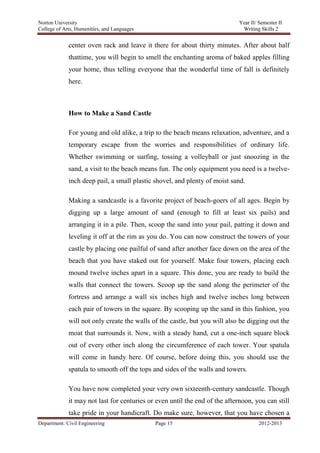 Norton University



             center oven rack and leave it there for about thirty minutes. After about half
             thattime, you will begin to smell the enchanting aroma of baked apples filling
             your home, thus telling everyone that the wonderful time of fall is definitely
             here.



             How to Make a Sand Castle

             For young and old alike, a trip to the beach means relaxation, adventure, and a
             temporary escape from the worries and responsibilities of ordinary life.
             Whether swimming or surfing, tossing a volleyball or just snoozing in the
             sand, a visit to the beach means fun. The only equipment you need is a twelve-
             inch deep pail, a small plastic shovel, and plenty of moist sand.

             Making a sandcastle is a favorite project of beach-goers of all ages. Begin by
             digging up a large amount of sand (enough to fill at least six pails) and
             arranging it in a pile. Then, scoop the sand into your pail, patting it down and
             leveling it off at the rim as you do. You can now construct the towers of your
             castle by placing one pailful of sand after another face down on the area of the
             beach that you have staked out for yourself. Make four towers, placing each
             mound twelve inches apart in a square. This done, you are ready to build the
             walls that connect the towers. Scoop up the sand along the perimeter of the
             fortress and arrange a wall six inches high and twelve inches long between
             each pair of towers in the square. By scooping up the sand in this fashion, you
             will not only create the walls of the castle, but you will also be digging out the
             moat that surrounds it. Now, with a steady hand, cut a one-inch square block
             out of every other inch along the circumference of each tower. Your spatula
             will come in handy here. Of course, before doing this, you should use the
             spatula to smooth off the tops and sides of the walls and towers.

             You have now completed your very own sixteenth-century sandcastle. Though
             it may not last for centuries or even until the end of the afternoon, you can still
             take pride in your handicraft. Do make sure, however, that you have chosen a
Department: Civil Engineering                Page 15                                2012-2013
 