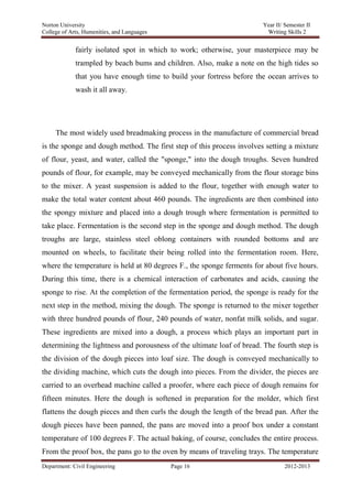 Norton University



             fairly isolated spot in which to work; otherwise, your masterpiece may be
             trampled by beach bums and children. Also, make a note on the high tides so
             that you have enough time to build your fortress before the ocean arrives to
             wash it all away.




     The most widely used breadmaking process in the manufacture of commercial bread
is the sponge and dough method. The first step of this process involves setting a mixture
of flour, yeast, and water, called the "sponge," into the dough troughs. Seven hundred
pounds of flour, for example, may be conveyed mechanically from the flour storage bins
to the mixer. A yeast suspension is added to the flour, together with enough water to
make the total water content about 460 pounds. The ingredients are then combined into
the spongy mixture and placed into a dough trough where fermentation is permitted to
take place. Fermentation is the second step in the sponge and dough method. The dough
troughs are large, stainless steel oblong containers with rounded bottoms and are
mounted on wheels, to facilitate their being rolled into the fermentation room. Here,
where the temperature is held at 80 degrees F., the sponge ferments for about five hours.
During this time, there is a chemical interaction of carbonates and acids, causing the
sponge to rise. At the completion of the fermentation period, the sponge is ready for the
next step in the method, mixing the dough. The sponge is returned to the mixer together
with three hundred pounds of flour, 240 pounds of water, nonfat milk solids, and sugar.
These ingredients are mixed into a dough, a process which plays an important part in
determining the lightness and porousness of the ultimate loaf of bread. The fourth step is
the division of the dough pieces into loaf size. The dough is conveyed mechanically to
the dividing machine, which cuts the dough into pieces. From the divider, the pieces are
carried to an overhead machine called a proofer, where each piece of dough remains for
fifteen minutes. Here the dough is softened in preparation for the molder, which first
flattens the dough pieces and then curls the dough the length of the bread pan. After the
dough pieces have been panned, the pans are moved into a proof box under a constant
temperature of 100 degrees F. The actual baking, of course, concludes the entire process.
From the proof box, the pans go to the oven by means of traveling trays. The temperature
Department: Civil Engineering             Page 16                              2012-2013
 