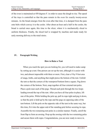 Norton University



of the oven is maintained at 450 degrees F. in order to cause the dough to rise. The speed
of the trays is controlled so that the pans remain in the oven for exactly twenty-seven
minutes. As the bread emerges from the oven after that time, it is dumped from the pans
onto belts which convey it to the cooler. After about an hour and a half in the cooler, the
bread is carried once again, this time to the slicer, where it is mechanically sliced to
uniform thickness. Finally, the sliced loaf is wrapped by machine and made ready for
early morning delivery to the retail stores.




    IV.     Paragraph Writing

                                            How to Raise a Tent

                    When you reach the spot you are looking for, you will need to make camp
             by setting up a tent. One person can set up the tent, although it is easier with
             two, and almost impossible with three or more. First, clear a 9 by 9 foot area
             of snags, limbs, and anything that might pierce the bottom of the tent. Unfold
             the tent so that the corners of the waterproof bottom form a square. Peg down
             the corners of the bottom. Next, snap together all four external tent poles.
             Place a pole near each of the pegs. Thread each pole through the two loops
             leading toward the top of the tent. After you have all four poles in place, lift
             one of the poles. While holding the pole up, pull its rope tight and peg it down,
             so that the pole is held up by the rope and the pegs on opposing sides of the
             tent bottom. Lift the pole on the opposite side of the tent in the same way, but
             this time, fit it into the upper end of the standing pole before securing its rope.
             Assemble the two remaining tent poles in a similar manner. Finally, unroll the
             front flap to form an awning. Prop up the awning with the two remaining poles
             and secure them with ropes. Congratulations, you are now ready to move in.



Department: Civil Engineering                 Page 17                                2012-2013
 