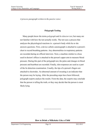 Norton University




             A process paragraph written in the passive voice:




                                            Polygraph Testing

                 Many people know the terms polygraph and lie detector test, but many are
             not familiar with how the test actually works. The test uses a process that
             analyzes the physiological reactions in a person's body while he or she
             answers questions. First, a device called a anemograph is attached to a person's
             chest to record breathing patterns. Any abnormalities in respiratory patterns
             are recorded during an official interview. Next, a machine similar to a hose
             used in doctors' offices is attached to the person's upper arm to measure blood
             pressure. During this part of the polygraph test, the pulse and changes in blood
             pressure and heartbeat are recorded. Finally, skin responses are used as a part
             of the lie detection examination. Usually, the tips of a person's fingers are
             attached to electrodes. An abnormal amount of sweating is an indicator that
             the person may be laying. After the preceding steps have been followed,
             polygraph experts analyze the results. From the data, the experts may conclude
             that the person is telling the truth, or they may decide that the person is most
             likely lying.




                                           -------------------------




                                How to Drink a Milkshake Like a Child
Department: Civil Engineering                Page 18                                2012-2013
 