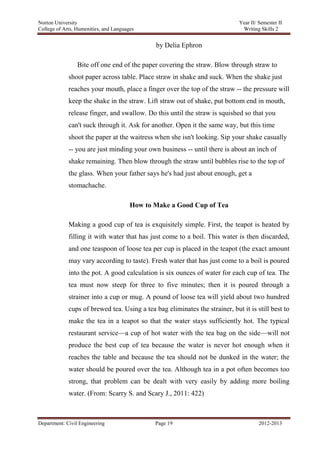 Norton University



                                              by Delia Ephron

                 Bite off one end of the paper covering the straw. Blow through straw to
             shoot paper across table. Place straw in shake and suck. When the shake just
             reaches your mouth, place a finger over the top of the straw -- the pressure will
             keep the shake in the straw. Lift straw out of shake, put bottom end in mouth,
             release finger, and swallow. Do this until the straw is squished so that you
             can't suck through it. Ask for another. Open it the same way, but this time
             shoot the paper at the waitress when she isn't looking. Sip your shake casually
             -- you are just minding your own business -- until there is about an inch of
             shake remaining. Then blow through the straw until bubbles rise to the top of
             the glass. When your father says he's had just about enough, get a
             stomachache.

                                    How to Make a Good Cup of Tea

             Making a good cup of tea is exquisitely simple. First, the teapot is heated by
             filling it with water that has just come to a boil. This water is then discarded,
             and one teaspoon of loose tea per cup is placed in the teapot (the exact amount
             may vary according to taste). Fresh water that has just come to a boil is poured
             into the pot. A good calculation is six ounces of water for each cup of tea. The
             tea must now steep for three to five minutes; then it is poured through a
             strainer into a cup or mug. A pound of loose tea will yield about two hundred
             cups of brewed tea. Using a tea bag eliminates the strainer, but it is still best to
             make the tea in a teapot so that the water stays sufficiently hot. The typical
             restaurant service—a cup of hot water with the tea bag on the side—will not
             produce the best cup of tea because the water is never hot enough when it
             reaches the table and because the tea should not be dunked in the water; the
             water should be poured over the tea. Although tea in a pot often becomes too
             strong, that problem can be dealt with very easily by adding more boiling
             water. (From: Scarry S. and Scary J., 2011: 422)



Department: Civil Engineering                 Page 19                                2012-2013
 