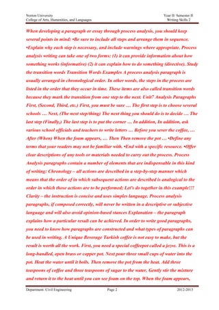Norton University



When developing a paragraph or essay through process analysis, you should keep
several points in mind: •Be sure to include all steps and arrange them in sequence.
•Explain why each step is necessary, and include warnings where appropriate. Process
analysis writing can take one of two forms: (1) it can provide information about how
something works (informative) (2) it can explain how to do something (directive). Study
the transition words Transition Words Examples A process analysis paragraph is
usually arranged in chronological order. In other words, the steps in the process are
listed in the order that they occur in time. These items are also called transition words
because they mark the transition from one step to the next. Unit7 Analysis Paragraphs
First, (Second, Third, etc.) First, you must be sure … The first step is to choose several
schools … Next, (The next step/thing) The next thing you should do is to decide … The
last step (Finally,) The last step is to put the corner … In addition, In addition, ask
various school officials and teachers to write letters … Before you sever the coffee, …
After (When) When the foam appears, … Then Then remove the pot … •Define any
terms that your readers may not be familiar with. •End with a specific resource. •Offer
clear descriptions of any tools or materials needed to carry out the process. Process
Analysis paragraphs contain a number of elements that are indispensable in this kind
of writing: Chronology – all actions are described in a step-by-step manner which
means that the order of in which subsequent actions are described is analogical to the
order in which those actions are to be performed; Let's do together in this example!!!
Clarity – the instruction is concise and uses simples language. Process analysis
paragraphs, if composed correctly, will never be written in a descriptive or subjective
language and will also avoid opinion-based stances Explanation – the paragraph
explains how a particular result can be achieved. In order to write good paragraphs,
you need to know how paragraphs are constructed and what types of paragraphs can
be used in writing. A Unique Beverage Turkish coffee is not easy to make, but the
result is worth all the work. First, you need a special coffeepot called a jezve. This is a
long-handled, open brass or copper pot. Next pour three small cups of water into the
pot. Heat the water until it boils. Then remove the pot from the heat. Add three
teaspoons of coffee and three teaspoons of sugar to the water. Gently stir the mixture
and return it to the heat until you can see foam on the top. When the foam appears,

Department: Civil Engineering              Page 2                                2012-2013
 