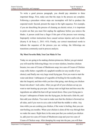 Norton University



             To write a good process paragraph, you should pay attention to three
             important things. First, make sure that the steps in the process are complete.
             Following a procedure whose steps are incomplete will fail to produce the
             expected result. Second, present the steps in the right sequence. For example,
             if you are describing the process of cleaning an electric mixer, it is important
             to point out that you must first unplug the appliance before you remove the
             blades. A person could lose a finger if this part of the process were missing.
             Improperly written instructions have caused serious injuries and even death.
             (Scarry S. & Scary J., 2011: 415). Finally, use correct transitional words to
             indicate the sequence of the process you are writing. the followings are
             transitions commonly used in process analysis.

             My Most Favorite Dish, You Can Make It Too

             Today we are going to be making chicken primavera. Before you get started
             you will need the following things: two or more skinless, boneless chicken
             breasts; two cans of Cream of Mushroom soup; two cans of Cream of Chicken
             soup; milk; butter; vegetable oil, spaghetti noodles (or any noodle of you
             choice); and finally one very large sized frying pan. First you want to start the
             water and about 1 tablespoon of vegetable oil boiling for the noodles (they
             take the longest), and then while you have that going, start dicing you chicken
             breast into about 1 inch cubes. After you get all of your chicken cut up you
             want to start heating up your pan. Always start on high heat and then once the
             ingredients are added the heat will get turned down. Once your frying pan is
             hot put 1 tablespoon of butter into the frying pan, let that melt a little bit, and
             then add your chicken. You want to make sure that the chicken is browned on
             all sides, and if you were to cut a cube in half that the middle is white. Any
             time while you are cooking you chicken, if the water is boiling, then you can
             start boiling you noodles. When your chicken is done all the way through then
             we make the sauce. Right there in the same pan that you cooked you chicken
             in, add your two cans of Cream of Mushroom soup and your two cans of
             Cream of Chicken soup. After dumping the soup into the pan, you will then
Department: Civil Engineering                 Page 21                                 2012-2013
 