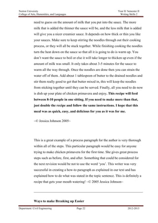 Norton University



             need to guess on the amount of milk that you put into the sauce. The more
             milk that is added the thinner the sauce will be, and the less milk that is added
             will give you a nicer creamier sauce. It depends on how thick or thin you like
             your sauces. Make sure to keep stirring the noodles through out their cooking
             process, or they will all be stuck together. While finishing cooking the noodles
             turn the heat down on the sauce so that all it is going to do is warm up. You
             don‘t want the sauce to boil or else it will take longer to thicken up even if the
             amount of milk was small. It only takes about 3-5 minutes for the sauce to
             warm all the way through. Once the noodles are done then you can strain the
             water off of them. Add about 1 tablespoon of butter to the drained noodles and
             stir them really good to get that butter mixed in, this will keep the noodles
             from sticking together until they can be served. Finally, all you need to do now
             is dish up your plate of chicken primavera and enjoy. This recipe will feed
             between 8-10 people in one sitting. If you need to make more than that,
             just double the recipe and follow the same instructions. I hope that this
             meal was as quick, easy, and delicious for you as it was for me.

             ~© Jessica Johnson 2005~




             This is a great example of a process paragraph for the author is very thorough
             within all of the steps. This particular paragraph would be easy for anyone
             trying to make chicken primavera for the first time. She gives great process
             steps such as before, first, and after. Something that could be considered for
             the next revision would be not to use the word ‗you‘. This writer was very
             successful in creating a how-to paragraph as explained in our text and has
             explained how to do what was stated in the topic sentence. This is definitely a
             recipe that gets your mouth watering! ~© 2005 Jessica Johnson~




             Ways to make Breaking up Easier

Department: Civil Engineering                Page 22                                2012-2013
 