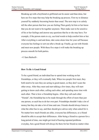 Norton University



             Breaking up with a boyfriend or girlfriend can be easier said than done, but
             here are five steps that may help the breaking up process. First try to distance
             yourself by suddenly becoming busier than usual. The next step is to calmly
             tell the other person that how you are feeling.Then gently let him or her know
             that you do not want to be together anymore. Then make sure to be sensitive
             of his or her feelings and answer any questions that he or she may have. For
             example, if the person starts to cry, use kind words to help comfort him or her.
             After everything is said and done, take some alone time for your self because
             everyone has feelings to sort out after a break up. Finally, go out with friends
             and meet new people. With these five steps it will make the breaking up
             process smooth for both parties.

             ~© Sara Bedwell~




             How To Be A Good Friend

             To be a good friend, an individual has to spend time working on her
             friendships, or they will eventually fade. When two people first meet, they
             both need to be sure they are acting in good manor, so they don‘t scare the
             other away. After they meet and start talking a few times, they will start
             getting to know each other, calling each other, and spending more time with
             each other. That is how a friendship begins. After they call each other
             ―friends‖, the friendship has to be made through the effort of more than just
             one person, so each has to do her own part. Friendships shouldn‘t take a lot of
             money but they do take a lot of time and care. Friends should always listen to
             what the other has to say, and then should give advice only when asked for it.
             No matter how much friends are alike, everyone has differences, so a friend
             should be able to accept their differences. After being a friend to a person for a
             long period of time, one might get tired of hearing repeated problems
             everyday, but a good friend will always be there for her friend no matter what.


Department: Civil Engineering                Page 23                               2012-2013
 