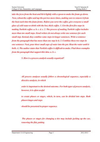 Norton University



take the jezve from the heat and hit it lightly with a spoon to make the foam go down.
Next, reheat the coffee and tap the pot two more times, making sure to remove it from
the heat each time the foam forms. Before you serve the coffee, give everyone a small
glass of cold water to drink with the hot, thick coffee. 1. List the first five steps in
making Turkish coffee. a. b. c. d. e. 2. The process of making Turkish coffee includes
more than ten small steps. Good writers do not always write one sentence for each
small step. Instead, they combine some steps in longer sentences. Write a sentence
from the paragraph that has more than one step in it. 3. Combine these two steps in
one sentence: Next, pour three small cups of water into the pot. Heat the water until it
boils. 4. The author states that Turkish coffee is difficult to make. Find three examples
from the paragraph that support this idea. a. b. c.

             5. How is a process analysis usually organized?




             All process analyses usually follow a chronological sequence, especially a
             directive analysis, in which

             order is important to the desired outcome. For both types of process analysis,
             however, it is often useful

             to create phases or stages, which, in turn, can be divided into steps. Both
             phases/stages and steps

             should be presented in proper sequence.




              The phases or stages for changing a tire may include jacking up the car,
             removing the flat, putting



Department: Civil Engineering                Page 3                                2012-2013
 