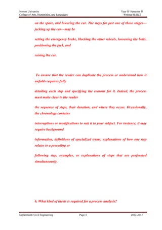 Norton University



             on the spare, and lowering the car. The steps for just one of those stages—
             jacking up the car—may be

             setting the emergency brake, blocking the other wheels, loosening the bolts,
             positioning the jack, and

             raising the car.




              To ensure that the reader can duplicate the process or understand how it
             unfolds requires fully

             detailing each step and specifying the reasons for it. Indeed, the process
             must make clear to the reader

             the sequence of steps, their duration, and where they occur. Occasionally,
             the chronology contains

             interruptions or modifications to suit it to your subject. For instance, it may
             require background

             information, definitions of specialized terms, explanations of how one step
             relates to a preceding or

             following step, examples, or explanations of steps that are performed
             simultaneously.




             6. What kind of thesis is required for a process analysis?


Department: Civil Engineering                Page 4                             2012-2013
 