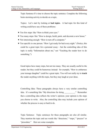 Norton University



             Topic Sentence It‘s time to choose the topic sentence. Complete the following
             brain storming activity to decide on a topic.

             Topics: Let‘s start by looking at bad topics. A bad topic for this kind of
             writing could have any of these problems:

          Too few steps: like ―How to blink your eyes.‖
          Too many steps: like ―How to design, build, paint, and decorate a new house.‖
          Not interesting enough: ―How to turn off a computer.‖
          Too specific to one person: ―How I get ready for bed every night.‖ (Notice, this
             could be a great topic for a personal essay – but the controlling idea of this
             topic is really ―Information about me,‖ not ―Teaching the reader how to do
             something.‖)




             Good topics have many steps, but not too many. They are usually useful to the
             reader, but they could be humorous instead: for example, ―How to embarrass
             your teenage daughter‖ could be a great topic. You will not really try to teach
             the reader anything with this topic, but they may laugh at your ideas.




             Controlling Idea: These paragraphs always have a very similar controlling
             idea. It‘s something like ―My directions for doing __________.‖ Remember
             that a controlling idea reflects the writer‘s opinion; your opinion is the steps
             you choose to write. Also, the controlling idea may include your opinion of
             whether the process is easy or hard to do.




             Topic Sentence: Topic sentences for these paragraphs are also all similar.
             They mention the topic and use words like ―directions,‖ ―steps,‖ ―process‖ or
             ―procedure.‖       Here are some examples.

Department: Civil Engineering                 Page 8                              2012-2013
 