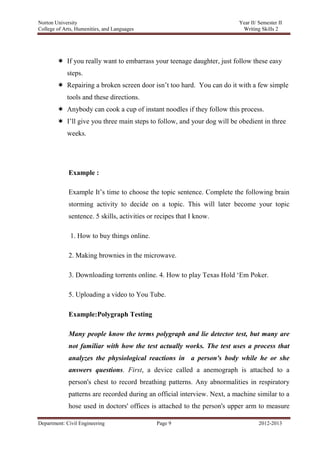 Norton University




         If you really want to embarrass your teenage daughter, just follow these easy
            steps.
         Repairing a broken screen door isn‘t too hard. You can do it with a few simple
            tools and these directions.
         Anybody can cook a cup of instant noodles if they follow this process.
         I‘ll give you three main steps to follow, and your dog will be obedient in three
            weeks.




             Example :

             Example It‘s time to choose the topic sentence. Complete the following brain
             storming activity to decide on a topic. This will later become your topic
             sentence. 5 skills, activities or recipes that I know.

              1. How to buy things online.

             2. Making brownies in the microwave.

             3. Downloading torrents online. 4. How to play Texas Hold ‗Em Poker.

             5. Uploading a video to You Tube.

             Example:Polygraph Testing

             Many people know the terms polygraph and lie detector test, but many are
             not familiar with how the test actually works. The test uses a process that
             analyzes the physiological reactions in a person's body while he or she
             answers questions. First, a device called a anemograph is attached to a
             person's chest to record breathing patterns. Any abnormalities in respiratory
             patterns are recorded during an official interview. Next, a machine similar to a
             hose used in doctors' offices is attached to the person's upper arm to measure

Department: Civil Engineering                 Page 9                             2012-2013
 