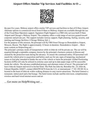 Airport Offers Similar Vip Services And Facilities At O ...
the past five years. Midway airport offers similar VIP services and facilities to that of O Hare Airport.
Alternate options to commercial travel from O Hare or Midway Airport are available through the use
of the Fixed Base Operators support. Signature Flight Support is a FBO who services both O Hare
Airport and Chicago s Midway Airport. The company offers a wide range of services geared toward
corporate and private jets. The support includes runway support, flight planning, fueling, security, and
meeting and lounge facilities ( Chicago Midway Intl, ).
For the purpose of this mission, the principal will fly FBO from Chicago to Domodedovo Airport,
Moscow, Russia. The flight is approximately 12 hours in duration. Domodedovo Airport ... Show
more content on Helpwriting.net ...
The principal s primary mode of transportation while in Izhevsk will be private car. The car will be
acquired through a reputable company, known by the principal s business contacts in Russia and
cleared by the protection team during the advance. To ensure the continued safety, EP personnel will
search the vehicle prior to acquisition and before each use for any signs of tampering, mechanical
issues or foul play intended to hinder the use of the vehicle or harm the principal. Global Positioning
Systems (GPS) will only be utilized in extreme cases and up to date paper maps will be accessible
inside the vehicle. The advance established primary and alternate routes of travel. The principal will
leave Izhevsk Airport and travel to his/her hotel. The Park Inn Izhevsk, Borodina Str., 25, Izhevsk,
Udmurt Republic 426057, contact (866)599 6674 from the U.S. or international +7 341 293 00 10, is
located in the heart of Ishevsk within walking distance to may tourist attractions. The hotel features a
restaurant, indoor pool and a bar/lounge. The hotel rooms include satellite television, complimentary
wireless and hard wired internet access and air
... Get more on HelpWriting.net ...
 
