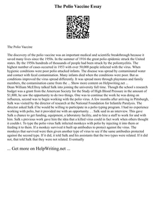 The Polio Vaccine Essay
The Polio Vaccine
The discovery of the polio vaccine was an important medical and scientific breakthrough because it
saved many lives since the 1950s. In the summer of 1916 the great polio epidemic struck the United
states. By the 1950s hundreds of thousands of people had been struck by the poliomyelitis. The
highest number of cases occurred in 1953 with over 50,000 people infected with the virus. When
hygienic conditions were poor polio attacked infants. The disease was spread by contaminated water
and contact with fecal contamination. Many infants died when the conditions were poor. But as
conditions improved the virus spread differently. It was spread more through playmates and family
members, the contamination came from the ... Show more content on Helpwriting.net ...
Dean William McEllroy talked Salk into joining the university full time. Though the school s research
budget was a grant from the American Society for the Study of High Blood Pressure in the amount of
$1,800, he saw the opportunity to do two things. One was to continue the work he was doing on
influenza, second was to begin working with the polio virus. A few months after arriving in Pittsburgh,
Salk was visited by the director of research at the National Foundation for Infantile Paralysis. The
director asked Salk if he would be willing to participate in a polio typing program. I had no experience
working with polio, but it provided me with an opportunity. . . Salk said in an interview. This gave
Salk a chance to get funding, equipment, a laboratory facility, and to hire a staff to work for and with
him. Salk s previous work gave him the idea that a killed virus could in fact work when others thought
it couldn t. To type the polio virus Salk infected monkeys with polio by injecting it into them or
feeding it to them. If a monkey survived it built up antibodies to protect against the virus. The
monkeys that survived were then given another type of virus to see if the same antibodies protected
against the second type. If it did, it told Salk and his assistants that the two types were related. If it did
not, that told Salk that they were not related. Eventually
... Get more on HelpWriting.net ...
 