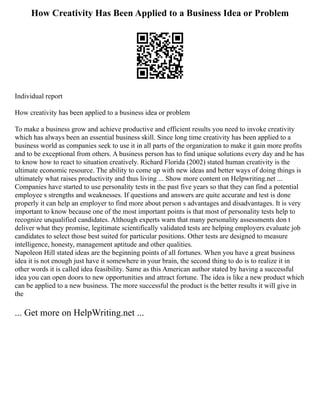 How Creativity Has Been Applied to a Business Idea or Problem
Individual report
How creativity has been applied to a business idea or problem
To make a business grow and achieve productive and efficient results you need to invoke creativity
which has always been an essential business skill. Since long time creativity has been applied to a
business world as companies seek to use it in all parts of the organization to make it gain more profits
and to be exceptional from others. A business person has to find unique solutions every day and he has
to know how to react to situation creatively. Richard Florida (2002) stated human creativity is the
ultimate economic resource. The ability to come up with new ideas and better ways of doing things is
ultimately what raises productivity and thus living ... Show more content on Helpwriting.net ...
Companies have started to use personality tests in the past five years so that they can find a potential
employee s strengths and weaknesses. If questions and answers are quite accurate and test is done
properly it can help an employer to find more about person s advantages and disadvantages. It is very
important to know because one of the most important points is that most of personality tests help to
recognize unqualified candidates. Although experts warn that many personality assessments don t
deliver what they promise, legitimate scientifically validated tests are helping employers evaluate job
candidates to select those best suited for particular positions. Other tests are designed to measure
intelligence, honesty, management aptitude and other qualities.
Napoleon Hill stated ideas are the beginning points of all fortunes. When you have a great business
idea it is not enough just have it somewhere in your brain, the second thing to do is to realize it in
other words it is called idea feasibility. Same as this American author stated by having a successful
idea you can open doors to new opportunities and attract fortune. The idea is like a new product which
can be applied to a new business. The more successful the product is the better results it will give in
the
... Get more on HelpWriting.net ...
 