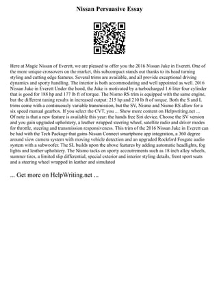 Nissan Persuasive Essay
Here at Magic Nissan of Everett, we are pleased to offer you the 2016 Nissan Juke in Everett. One of
the more unique crossovers on the market, this subcompact stands out thanks to its head turning
styling and cutting edge features. Several trims are available, and all provide exceptional driving
dynamics and sporty handling. The interior is both accommodating and well appointed as well. 2016
Nissan Juke in Everett Under the hood, the Juke is motivated by a turbocharged 1.6 liter four cylinder
that is good for 188 hp and 177 lb ft of torque. The Nismo RS trim is equipped with the same engine,
but the different tuning results in increased output: 215 hp and 210 lb ft of torque. Both the S and L
trims come with a continuously variable transmission, but the SV, Nismo and Nismo RS allow for a
six speed manual gearbox. If you select the CVT, you ... Show more content on Helpwriting.net ...
Of note is that a new feature is available this year: the hands free Siri device. Choose the SV version
and you gain upgraded upholstery, a leather wrapped steering wheel, satellite radio and driver modes
for throttle, steering and transmission responsiveness. This trim of the 2016 Nissan Juke in Everett can
be had with the Tech Package that gains Nissan Connect smartphone app integration, a 360 degree
around view camera system with moving vehicle detection and an upgraded Rockford Fosgate audio
system with a subwoofer. The SL builds upon the above features by adding automatic headlights, fog
lights and leather upholstery. The Nismo tacks on sporty accoutrements such as 18 inch alloy wheels,
summer tires, a limited slip differential, special exterior and interior styling details, front sport seats
and a steering wheel wrapped in leather and simulated
... Get more on HelpWriting.net ...
 