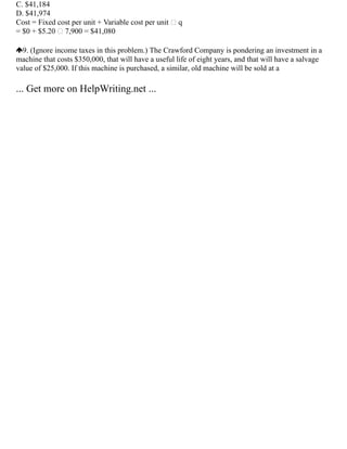 C. $41,184
D. $41,974
Cost = Fixed cost per unit + Variable cost per unit  q
= $0 + $5.20  7,900 = $41,080
9. (Ignore income taxes in this problem.) The Crawford Company is pondering an investment in a
machine that costs $350,000, that will have a useful life of eight years, and that will have a salvage
value of $25,000. If this machine is purchased, a similar, old machine will be sold at a
... Get more on HelpWriting.net ...
 