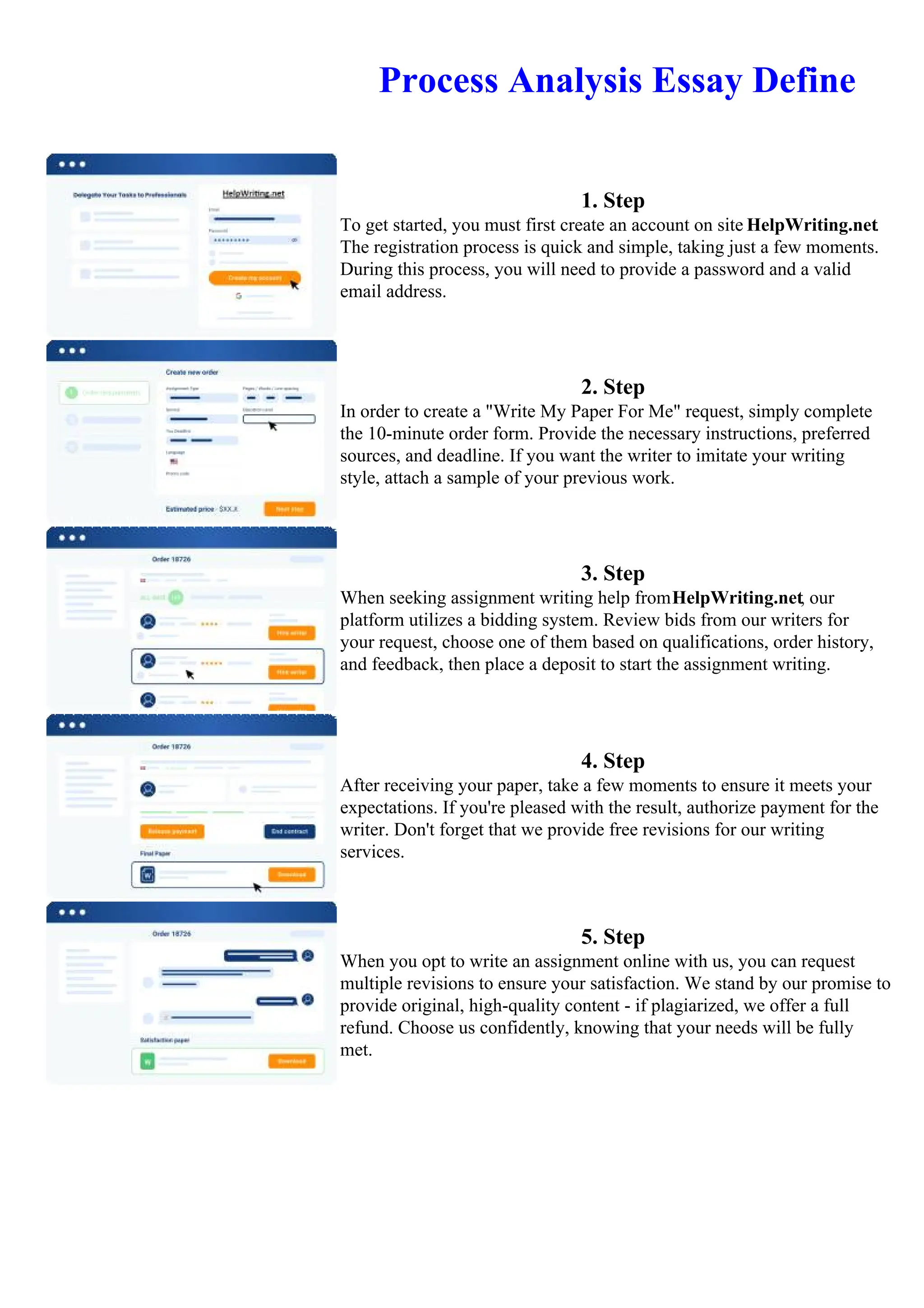 Process Analysis Essay Define
1. Step
To get started, you must first create an account on site HelpWriting.net.
The registration process is quick and simple, taking just a few moments.
During this process, you will need to provide a password and a valid
email address.
2. Step
In order to create a "Write My Paper For Me" request, simply complete
the 10-minute order form. Provide the necessary instructions, preferred
sources, and deadline. If you want the writer to imitate your writing
style, attach a sample of your previous work.
3. Step
When seeking assignment writing help fromHelpWriting.net, our
platform utilizes a bidding system. Review bids from our writers for
your request, choose one of them based on qualifications, order history,
and feedback, then place a deposit to start the assignment writing.
4. Step
After receiving your paper, take a few moments to ensure it meets your
expectations. If you're pleased with the result, authorize payment for the
writer. Don't forget that we provide free revisions for our writing
services.
5. Step
When you opt to write an assignment online with us, you can request
multiple revisions to ensure your satisfaction. We stand by our promise to
provide original, high-quality content - if plagiarized, we offer a full
refund. Choose us confidently, knowing that your needs will be fully
met.
Process Analysis Essay DefineProcess Analysis Essay Define
 