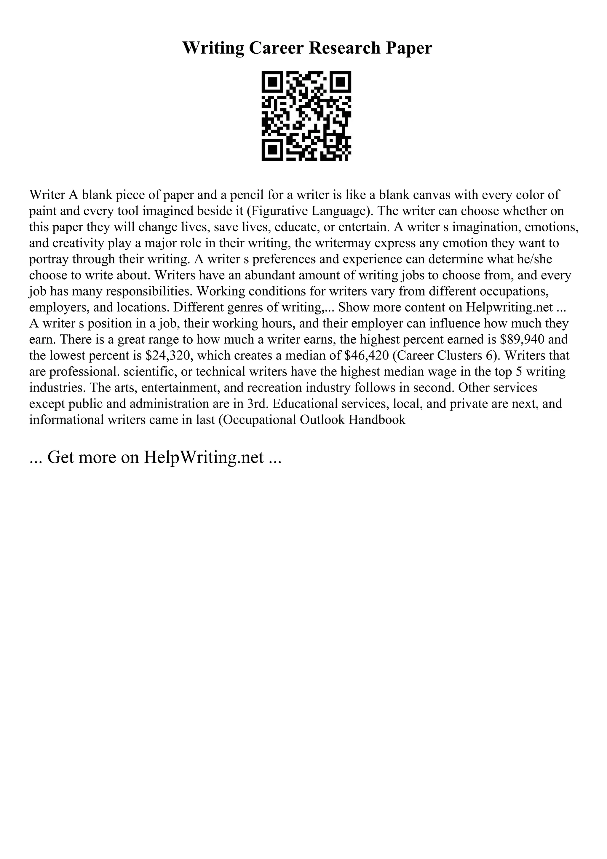 Writing Career Research Paper
Writer A blank piece of paper and a pencil for a writer is like a blank canvas with every color of
paint and every tool imagined beside it (Figurative Language). The writer can choose whether on
this paper they will change lives, save lives, educate, or entertain. A writer s imagination, emotions,
and creativity play a major role in their writing, the writermay express any emotion they want to
portray through their writing. A writer s preferences and experience can determine what he/she
choose to write about. Writers have an abundant amount of writing jobs to choose from, and every
job has many responsibilities. Working conditions for writers vary from different occupations,
employers, and locations. Different genres of writing,... Show more content on Helpwriting.net ...
A writer s position in a job, their working hours, and their employer can influence how much they
earn. There is a great range to how much a writer earns, the highest percent earned is $89,940 and
the lowest percent is $24,320, which creates a median of $46,420 (Career Clusters 6). Writers that
are professional. scientific, or technical writers have the highest median wage in the top 5 writing
industries. The arts, entertainment, and recreation industry follows in second. Other services
except public and administration are in 3rd. Educational services, local, and private are next, and
informational writers came in last (Occupational Outlook Handbook
... Get more on HelpWriting.net ...
 