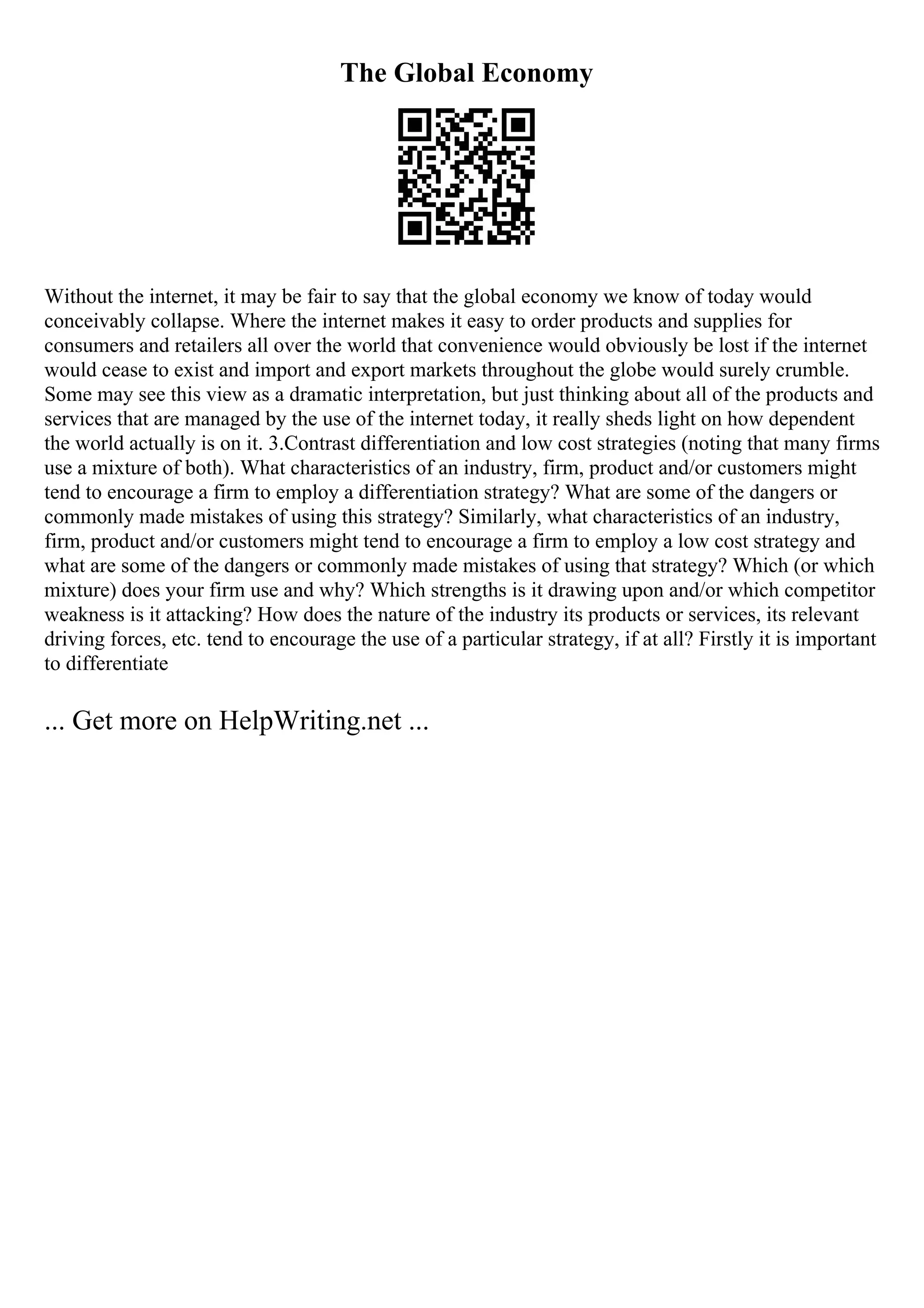 The Global Economy
Without the internet, it may be fair to say that the global economy we know of today would
conceivably collapse. Where the internet makes it easy to order products and supplies for
consumers and retailers all over the world that convenience would obviously be lost if the internet
would cease to exist and import and export markets throughout the globe would surely crumble.
Some may see this view as a dramatic interpretation, but just thinking about all of the products and
services that are managed by the use of the internet today, it really sheds light on how dependent
the world actually is on it. 3.Contrast differentiation and low cost strategies (noting that many firms
use a mixture of both). What characteristics of an industry, firm, product and/or customers might
tend to encourage a firm to employ a differentiation strategy? What are some of the dangers or
commonly made mistakes of using this strategy? Similarly, what characteristics of an industry,
firm, product and/or customers might tend to encourage a firm to employ a low cost strategy and
what are some of the dangers or commonly made mistakes of using that strategy? Which (or which
mixture) does your firm use and why? Which strengths is it drawing upon and/or which competitor
weakness is it attacking? How does the nature of the industry its products or services, its relevant
driving forces, etc. tend to encourage the use of a particular strategy, if at all? Firstly it is important
to differentiate
... Get more on HelpWriting.net ...
 