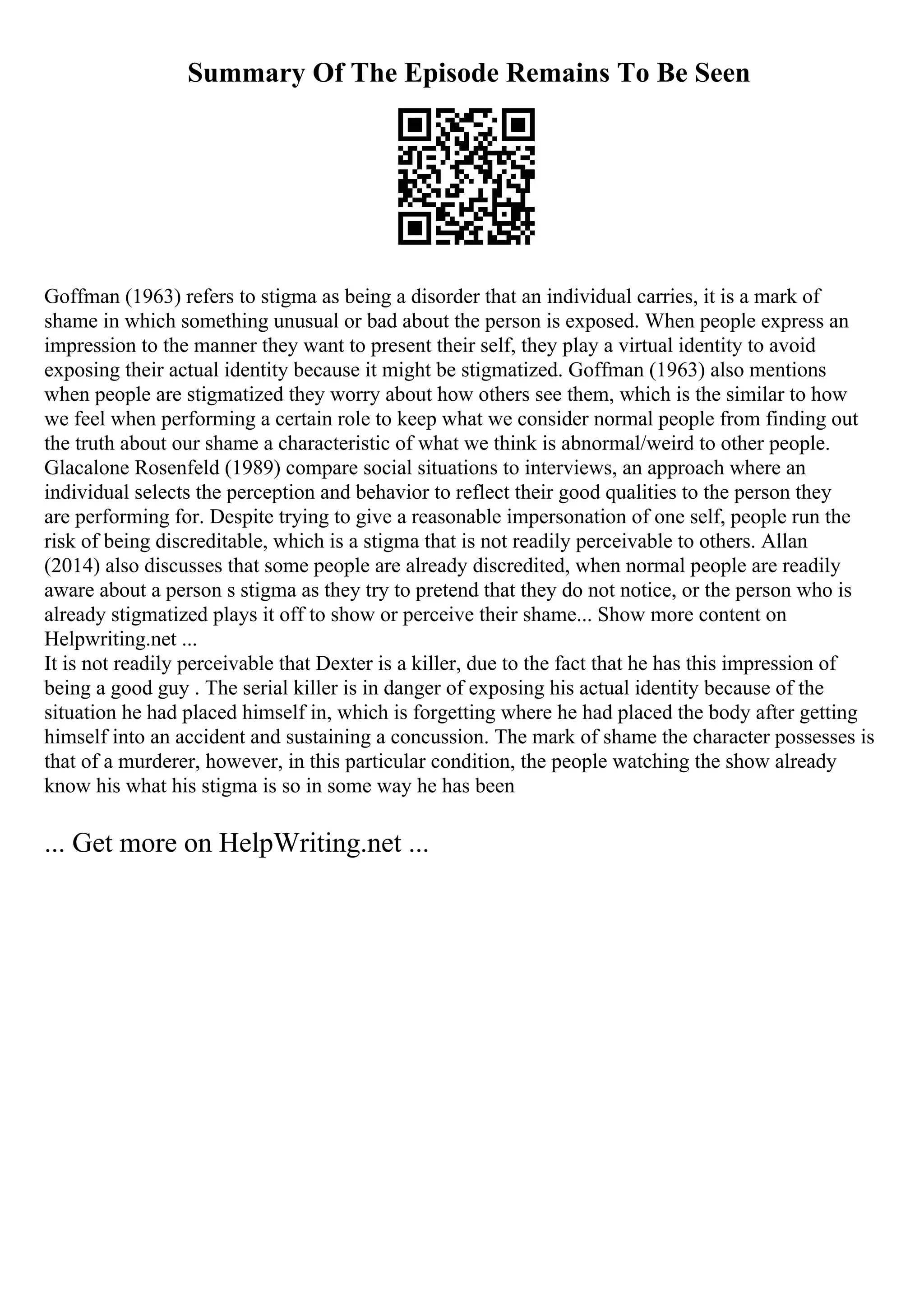 Summary Of The Episode Remains To Be Seen
Goffman (1963) refers to stigma as being a disorder that an individual carries, it is a mark of
shame in which something unusual or bad about the person is exposed. When people express an
impression to the manner they want to present their self, they play a virtual identity to avoid
exposing their actual identity because it might be stigmatized. Goffman (1963) also mentions
when people are stigmatized they worry about how others see them, which is the similar to how
we feel when performing a certain role to keep what we consider normal people from finding out
the truth about our shame a characteristic of what we think is abnormal/weird to other people.
Glacalone Rosenfeld (1989) compare social situations to interviews, an approach where an
individual selects the perception and behavior to reflect their good qualities to the person they
are performing for. Despite trying to give a reasonable impersonation of one self, people run the
risk of being discreditable, which is a stigma that is not readily perceivable to others. Allan
(2014) also discusses that some people are already discredited, when normal people are readily
aware about a person s stigma as they try to pretend that they do not notice, or the person who is
already stigmatized plays it off to show or perceive their shame... Show more content on
Helpwriting.net ...
It is not readily perceivable that Dexter is a killer, due to the fact that he has this impression of
being a good guy . The serial killer is in danger of exposing his actual identity because of the
situation he had placed himself in, which is forgetting where he had placed the body after getting
himself into an accident and sustaining a concussion. The mark of shame the character possesses is
that of a murderer, however, in this particular condition, the people watching the show already
know his what his stigma is so in some way he has been
... Get more on HelpWriting.net ...
 