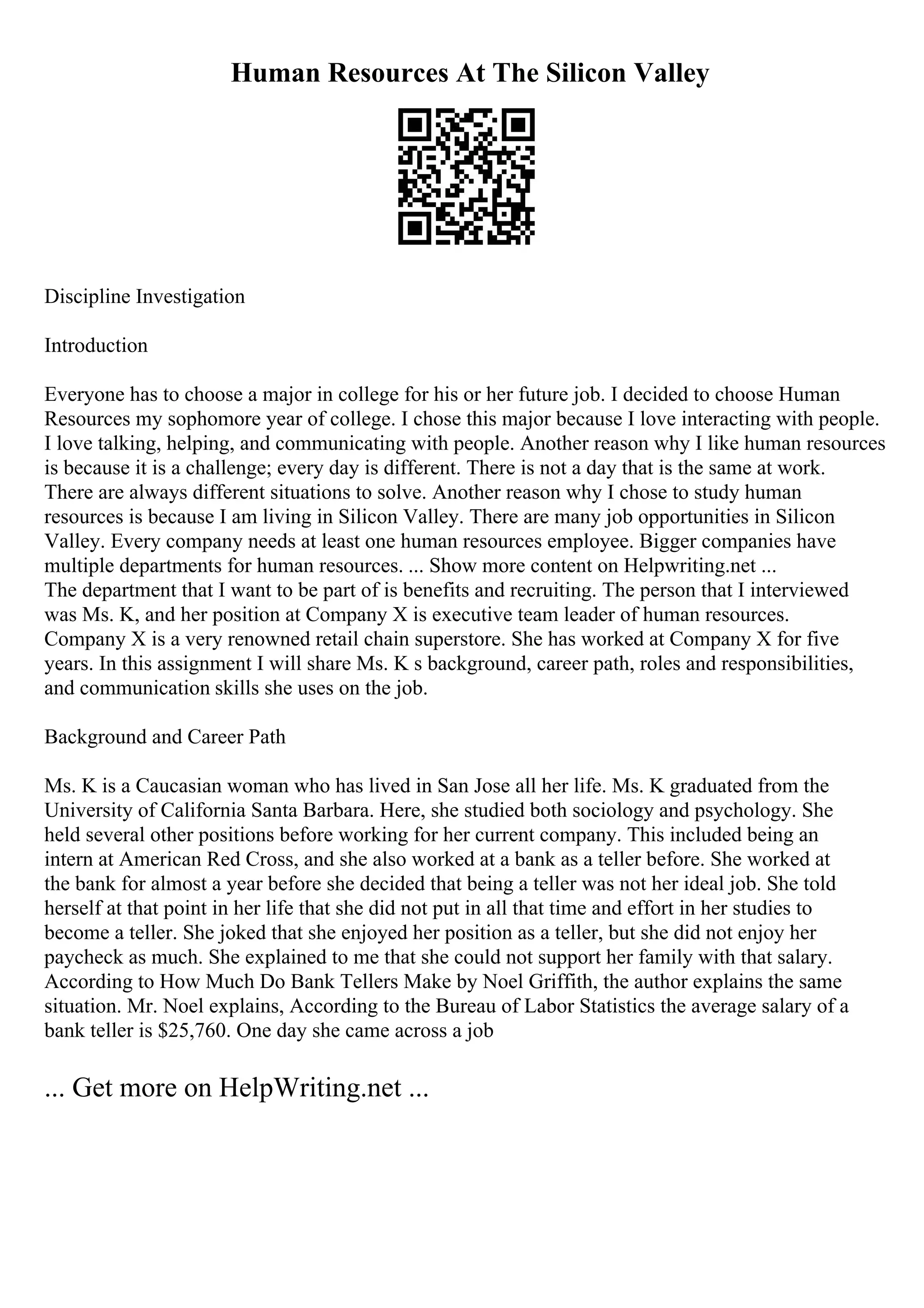 Human Resources At The Silicon Valley
Discipline Investigation
Introduction
Everyone has to choose a major in college for his or her future job. I decided to choose Human
Resources my sophomore year of college. I chose this major because I love interacting with people.
I love talking, helping, and communicating with people. Another reason why I like human resources
is because it is a challenge; every day is different. There is not a day that is the same at work.
There are always different situations to solve. Another reason why I chose to study human
resources is because I am living in Silicon Valley. There are many job opportunities in Silicon
Valley. Every company needs at least one human resources employee. Bigger companies have
multiple departments for human resources. ... Show more content on Helpwriting.net ...
The department that I want to be part of is benefits and recruiting. The person that I interviewed
was Ms. K, and her position at Company X is executive team leader of human resources.
Company X is a very renowned retail chain superstore. She has worked at Company X for five
years. In this assignment I will share Ms. K s background, career path, roles and responsibilities,
and communication skills she uses on the job.
Background and Career Path
Ms. K is a Caucasian woman who has lived in San Jose all her life. Ms. K graduated from the
University of California Santa Barbara. Here, she studied both sociology and psychology. She
held several other positions before working for her current company. This included being an
intern at American Red Cross, and she also worked at a bank as a teller before. She worked at
the bank for almost a year before she decided that being a teller was not her ideal job. She told
herself at that point in her life that she did not put in all that time and effort in her studies to
become a teller. She joked that she enjoyed her position as a teller, but she did not enjoy her
paycheck as much. She explained to me that she could not support her family with that salary.
According to How Much Do Bank Tellers Make by Noel Griffith, the author explains the same
situation. Mr. Noel explains, According to the Bureau of Labor Statistics the average salary of a
bank teller is $25,760. One day she came across a job
... Get more on HelpWriting.net ...
 