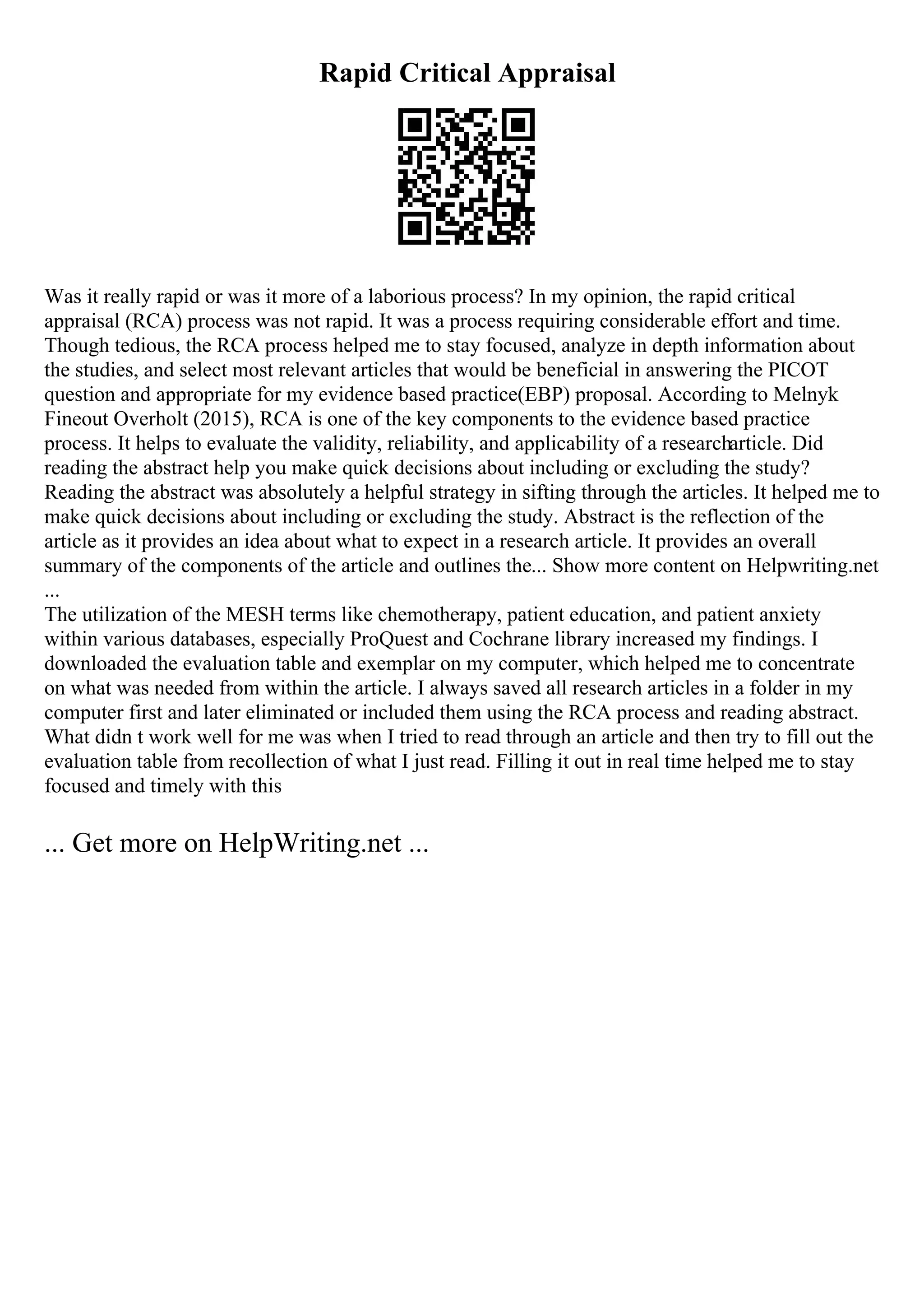 Rapid Critical Appraisal
Was it really rapid or was it more of a laborious process? In my opinion, the rapid critical
appraisal (RCA) process was not rapid. It was a process requiring considerable effort and time.
Though tedious, the RCA process helped me to stay focused, analyze in depth information about
the studies, and select most relevant articles that would be beneficial in answering the PICOT
question and appropriate for my evidence based practice(EBP) proposal. According to Melnyk
Fineout Overholt (2015), RCA is one of the key components to the evidence based practice
process. It helps to evaluate the validity, reliability, and applicability of a researcharticle. Did
reading the abstract help you make quick decisions about including or excluding the study?
Reading the abstract was absolutely a helpful strategy in sifting through the articles. It helped me to
make quick decisions about including or excluding the study. Abstract is the reflection of the
article as it provides an idea about what to expect in a research article. It provides an overall
summary of the components of the article and outlines the... Show more content on Helpwriting.net
...
The utilization of the MESH terms like chemotherapy, patient education, and patient anxiety
within various databases, especially ProQuest and Cochrane library increased my findings. I
downloaded the evaluation table and exemplar on my computer, which helped me to concentrate
on what was needed from within the article. I always saved all research articles in a folder in my
computer first and later eliminated or included them using the RCA process and reading abstract.
What didn t work well for me was when I tried to read through an article and then try to fill out the
evaluation table from recollection of what I just read. Filling it out in real time helped me to stay
focused and timely with this
... Get more on HelpWriting.net ...
 