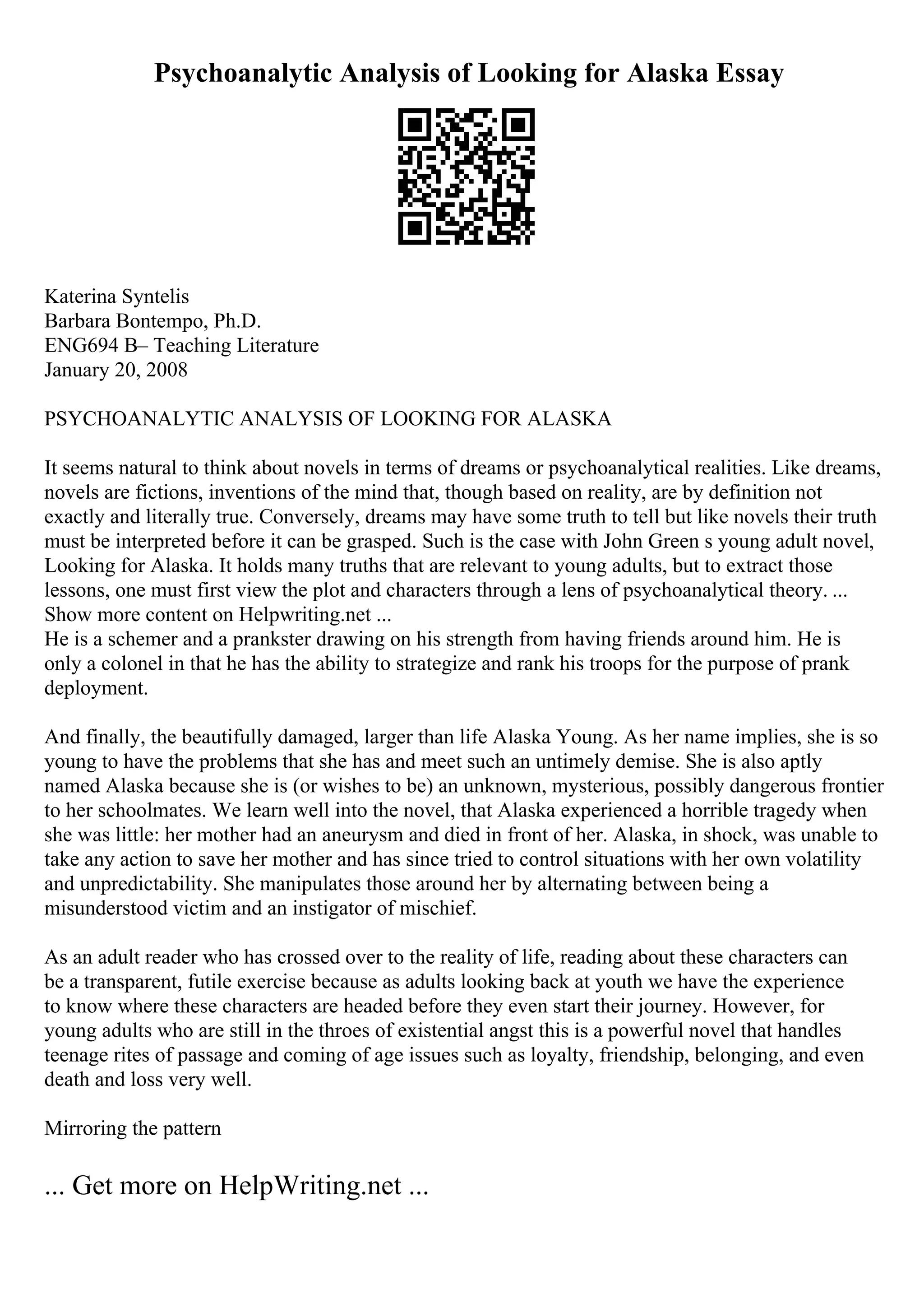 Psychoanalytic Analysis of Looking for Alaska Essay
Katerina Syntelis
Barbara Bontempo, Ph.D.
ENG694 В– Teaching Literature
January 20, 2008
PSYCHOANALYTIC ANALYSIS OF LOOKING FOR ALASKA
It seems natural to think about novels in terms of dreams or psychoanalytical realities. Like dreams,
novels are fictions, inventions of the mind that, though based on reality, are by definition not
exactly and literally true. Conversely, dreams may have some truth to tell but like novels their truth
must be interpreted before it can be grasped. Such is the case with John Green s young adult novel,
Looking for Alaska. It holds many truths that are relevant to young adults, but to extract those
lessons, one must first view the plot and characters through a lens of psychoanalytical theory. ...
Show more content on Helpwriting.net ...
He is a schemer and a prankster drawing on his strength from having friends around him. He is
only a colonel in that he has the ability to strategize and rank his troops for the purpose of prank
deployment.
And finally, the beautifully damaged, larger than life Alaska Young. As her name implies, she is so
young to have the problems that she has and meet such an untimely demise. She is also aptly
named Alaska because she is (or wishes to be) an unknown, mysterious, possibly dangerous frontier
to her schoolmates. We learn well into the novel, that Alaska experienced a horrible tragedy when
she was little: her mother had an aneurysm and died in front of her. Alaska, in shock, was unable to
take any action to save her mother and has since tried to control situations with her own volatility
and unpredictability. She manipulates those around her by alternating between being a
misunderstood victim and an instigator of mischief.
As an adult reader who has crossed over to the reality of life, reading about these characters can
be a transparent, futile exercise because as adults looking back at youth we have the experience
to know where these characters are headed before they even start their journey. However, for
young adults who are still in the throes of existential angst this is a powerful novel that handles
teenage rites of passage and coming of age issues such as loyalty, friendship, belonging, and even
death and loss very well.
Mirroring the pattern
... Get more on HelpWriting.net ...
 