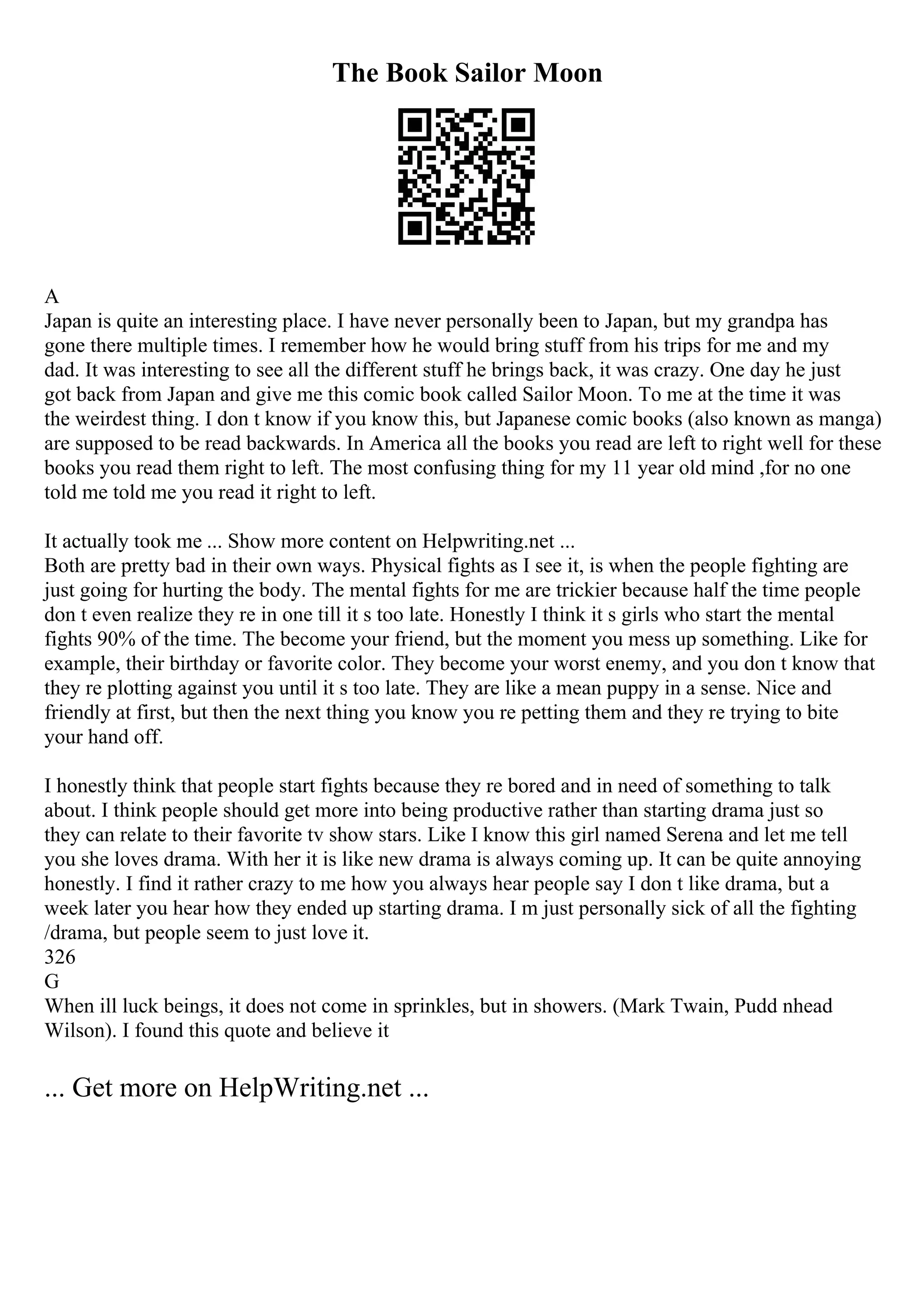 The Book Sailor Moon
A
Japan is quite an interesting place. I have never personally been to Japan, but my grandpa has
gone there multiple times. I remember how he would bring stuff from his trips for me and my
dad. It was interesting to see all the different stuff he brings back, it was crazy. One day he just
got back from Japan and give me this comic book called Sailor Moon. To me at the time it was
the weirdest thing. I don t know if you know this, but Japanese comic books (also known as manga)
are supposed to be read backwards. In America all the books you read are left to right well for these
books you read them right to left. The most confusing thing for my 11 year old mind ,for no one
told me told me you read it right to left.
It actually took me ... Show more content on Helpwriting.net ...
Both are pretty bad in their own ways. Physical fights as I see it, is when the people fighting are
just going for hurting the body. The mental fights for me are trickier because half the time people
don t even realize they re in one till it s too late. Honestly I think it s girls who start the mental
fights 90% of the time. The become your friend, but the moment you mess up something. Like for
example, their birthday or favorite color. They become your worst enemy, and you don t know that
they re plotting against you until it s too late. They are like a mean puppy in a sense. Nice and
friendly at first, but then the next thing you know you re petting them and they re trying to bite
your hand off.
I honestly think that people start fights because they re bored and in need of something to talk
about. I think people should get more into being productive rather than starting drama just so
they can relate to their favorite tv show stars. Like I know this girl named Serena and let me tell
you she loves drama. With her it is like new drama is always coming up. It can be quite annoying
honestly. I find it rather crazy to me how you always hear people say I don t like drama, but a
week later you hear how they ended up starting drama. I m just personally sick of all the fighting
/drama, but people seem to just love it.
326
G
When ill luck beings, it does not come in sprinkles, but in showers. (Mark Twain, Pudd nhead
Wilson). I found this quote and believe it
... Get more on HelpWriting.net ...
 