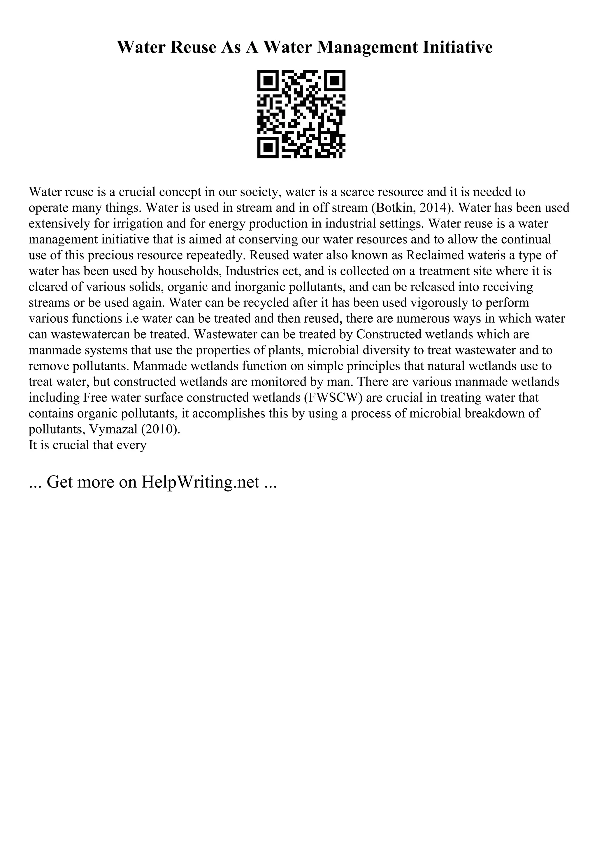 Water Reuse As A Water Management Initiative
Water reuse is a crucial concept in our society, water is a scarce resource and it is needed to
operate many things. Water is used in stream and in off stream (Botkin, 2014). Water has been used
extensively for irrigation and for energy production in industrial settings. Water reuse is a water
management initiative that is aimed at conserving our water resources and to allow the continual
use of this precious resource repeatedly. Reused water also known as Reclaimed wateris a type of
water has been used by households, Industries ect, and is collected on a treatment site where it is
cleared of various solids, organic and inorganic pollutants, and can be released into receiving
streams or be used again. Water can be recycled after it has been used vigorously to perform
various functions i.e water can be treated and then reused, there are numerous ways in which water
can wastewatercan be treated. Wastewater can be treated by Constructed wetlands which are
manmade systems that use the properties of plants, microbial diversity to treat wastewater and to
remove pollutants. Manmade wetlands function on simple principles that natural wetlands use to
treat water, but constructed wetlands are monitored by man. There are various manmade wetlands
including Free water surface constructed wetlands (FWSCW) are crucial in treating water that
contains organic pollutants, it accomplishes this by using a process of microbial breakdown of
pollutants, Vymazal (2010).
It is crucial that every
... Get more on HelpWriting.net ...
 