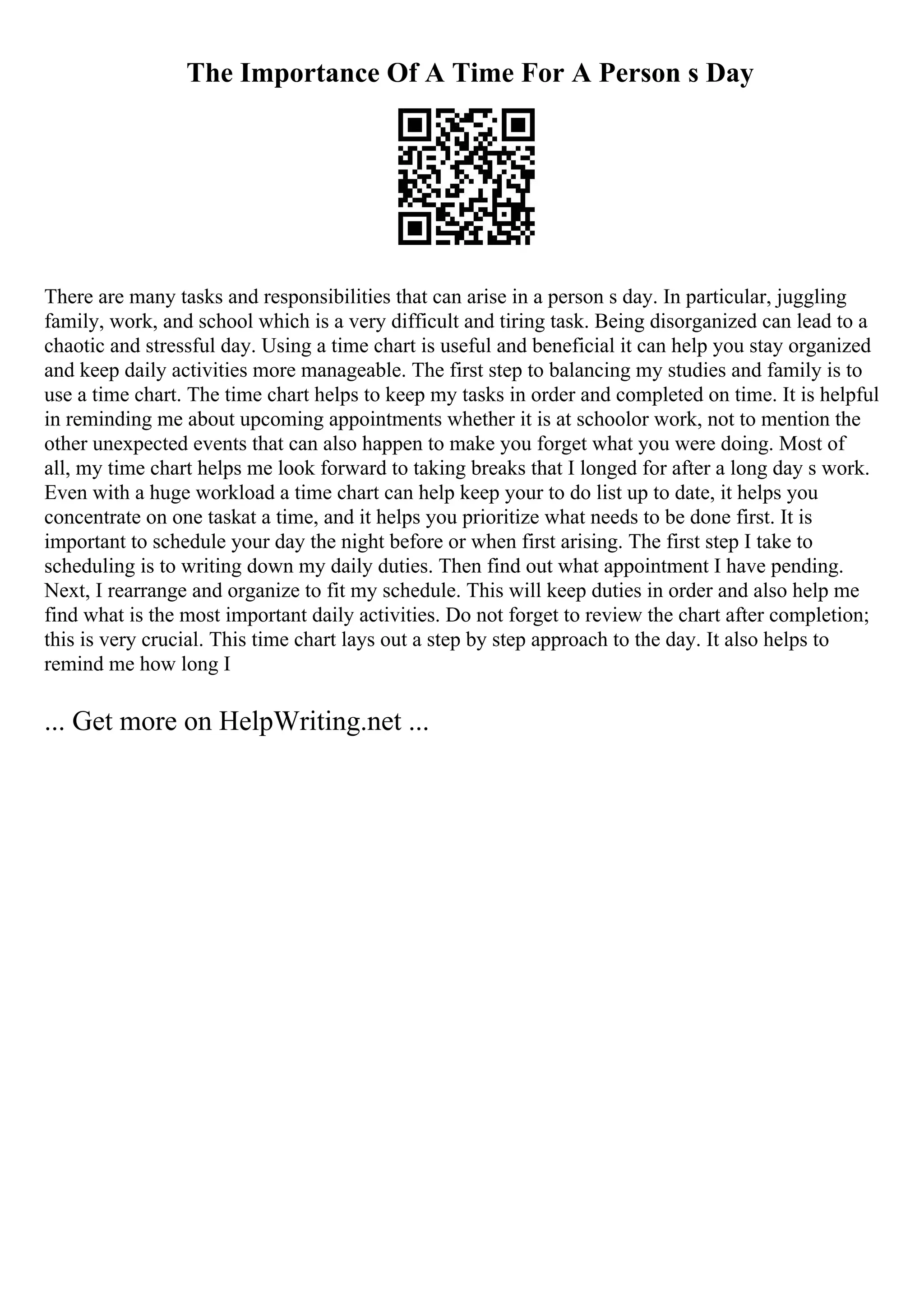 The Importance Of A Time For A Person s Day
There are many tasks and responsibilities that can arise in a person s day. In particular, juggling
family, work, and school which is a very difficult and tiring task. Being disorganized can lead to a
chaotic and stressful day. Using a time chart is useful and beneficial it can help you stay organized
and keep daily activities more manageable. The first step to balancing my studies and family is to
use a time chart. The time chart helps to keep my tasks in order and completed on time. It is helpful
in reminding me about upcoming appointments whether it is at schoolor work, not to mention the
other unexpected events that can also happen to make you forget what you were doing. Most of
all, my time chart helps me look forward to taking breaks that I longed for after a long day s work.
Even with a huge workload a time chart can help keep your to do list up to date, it helps you
concentrate on one taskat a time, and it helps you prioritize what needs to be done first. It is
important to schedule your day the night before or when first arising. The first step I take to
scheduling is to writing down my daily duties. Then find out what appointment I have pending.
Next, I rearrange and organize to fit my schedule. This will keep duties in order and also help me
find what is the most important daily activities. Do not forget to review the chart after completion;
this is very crucial. This time chart lays out a step by step approach to the day. It also helps to
remind me how long I
... Get more on HelpWriting.net ...
 