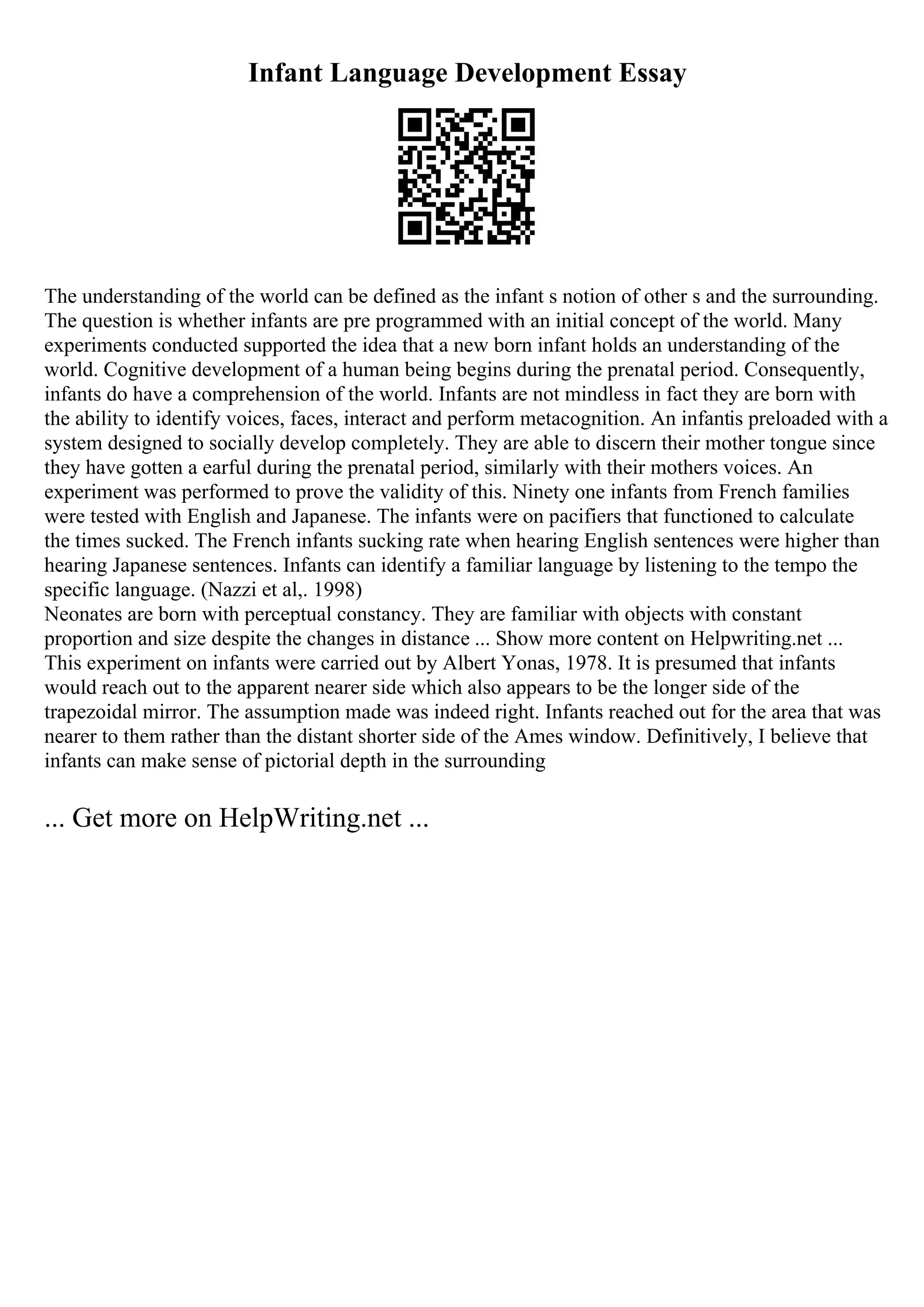 Infant Language Development Essay
The understanding of the world can be defined as the infant s notion of other s and the surrounding.
The question is whether infants are pre programmed with an initial concept of the world. Many
experiments conducted supported the idea that a new born infant holds an understanding of the
world. Cognitive development of a human being begins during the prenatal period. Consequently,
infants do have a comprehension of the world. Infants are not mindless in fact they are born with
the ability to identify voices, faces, interact and perform metacognition. An infantis preloaded with a
system designed to socially develop completely. They are able to discern their mother tongue since
they have gotten a earful during the prenatal period, similarly with their mothers voices. An
experiment was performed to prove the validity of this. Ninety one infants from French families
were tested with English and Japanese. The infants were on pacifiers that functioned to calculate
the times sucked. The French infants sucking rate when hearing English sentences were higher than
hearing Japanese sentences. Infants can identify a familiar language by listening to the tempo the
specific language. (Nazzi et al,. 1998)
Neonates are born with perceptual constancy. They are familiar with objects with constant
proportion and size despite the changes in distance ... Show more content on Helpwriting.net ...
This experiment on infants were carried out by Albert Yonas, 1978. It is presumed that infants
would reach out to the apparent nearer side which also appears to be the longer side of the
trapezoidal mirror. The assumption made was indeed right. Infants reached out for the area that was
nearer to them rather than the distant shorter side of the Ames window. Definitively, I believe that
infants can make sense of pictorial depth in the surrounding
... Get more on HelpWriting.net ...
 