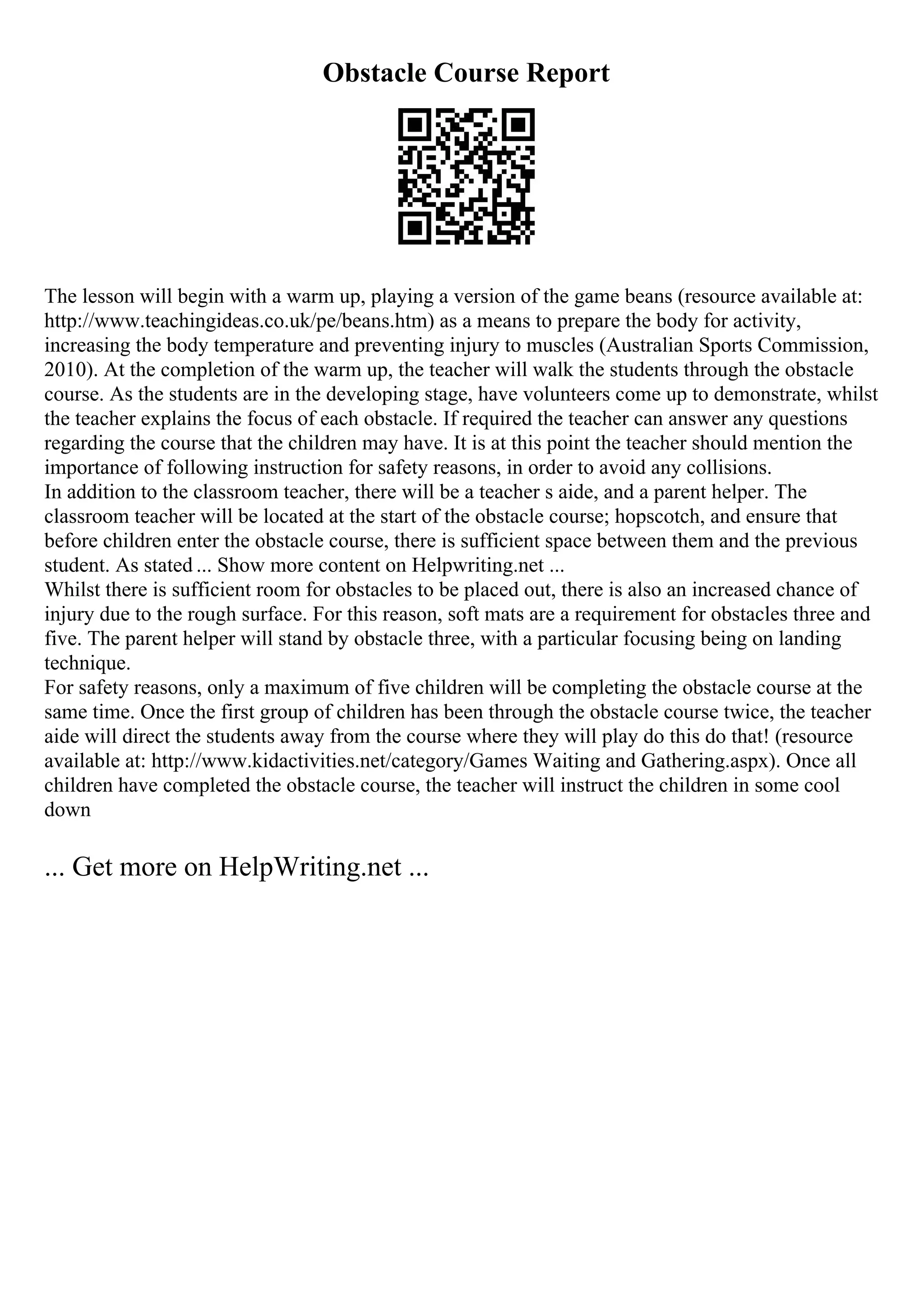 Obstacle Course Report
The lesson will begin with a warm up, playing a version of the game beans (resource available at:
http://www.teachingideas.co.uk/pe/beans.htm) as a means to prepare the body for activity,
increasing the body temperature and preventing injury to muscles (Australian Sports Commission,
2010). At the completion of the warm up, the teacher will walk the students through the obstacle
course. As the students are in the developing stage, have volunteers come up to demonstrate, whilst
the teacher explains the focus of each obstacle. If required the teacher can answer any questions
regarding the course that the children may have. It is at this point the teacher should mention the
importance of following instruction for safety reasons, in order to avoid any collisions.
In addition to the classroom teacher, there will be a teacher s aide, and a parent helper. The
classroom teacher will be located at the start of the obstacle course; hopscotch, and ensure that
before children enter the obstacle course, there is sufficient space between them and the previous
student. As stated ... Show more content on Helpwriting.net ...
Whilst there is sufficient room for obstacles to be placed out, there is also an increased chance of
injury due to the rough surface. For this reason, soft mats are a requirement for obstacles three and
five. The parent helper will stand by obstacle three, with a particular focusing being on landing
technique.
For safety reasons, only a maximum of five children will be completing the obstacle course at the
same time. Once the first group of children has been through the obstacle course twice, the teacher
aide will direct the students away from the course where they will play do this do that! (resource
available at: http://www.kidactivities.net/category/Games Waiting and Gathering.aspx). Once all
children have completed the obstacle course, the teacher will instruct the children in some cool
down
... Get more on HelpWriting.net ...
 