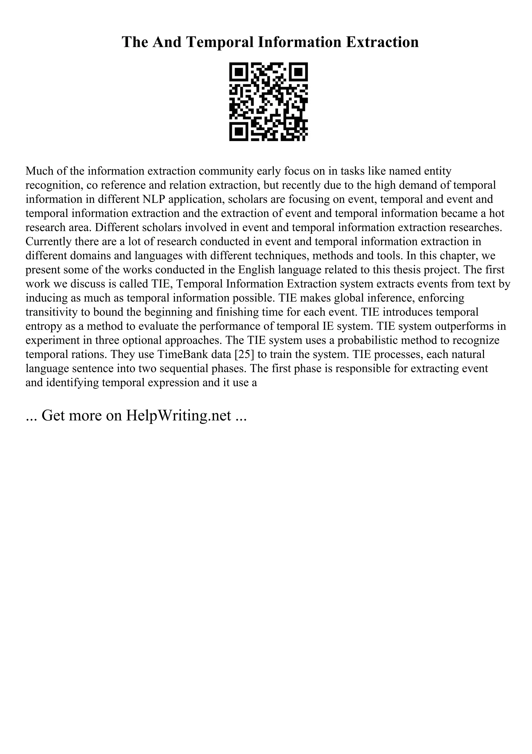 The And Temporal Information Extraction
Much of the information extraction community early focus on in tasks like named entity
recognition, co reference and relation extraction, but recently due to the high demand of temporal
information in different NLP application, scholars are focusing on event, temporal and event and
temporal information extraction and the extraction of event and temporal information became a hot
research area. Different scholars involved in event and temporal information extraction researches.
Currently there are a lot of research conducted in event and temporal information extraction in
different domains and languages with different techniques, methods and tools. In this chapter, we
present some of the works conducted in the English language related to this thesis project. The first
work we discuss is called TIE, Temporal Information Extraction system extracts events from text by
inducing as much as temporal information possible. TIE makes global inference, enforcing
transitivity to bound the beginning and finishing time for each event. TIE introduces temporal
entropy as a method to evaluate the performance of temporal IE system. TIE system outperforms in
experiment in three optional approaches. The TIE system uses a probabilistic method to recognize
temporal rations. They use TimeBank data [25] to train the system. TIE processes, each natural
language sentence into two sequential phases. The first phase is responsible for extracting event
and identifying temporal expression and it use a
... Get more on HelpWriting.net ...
 