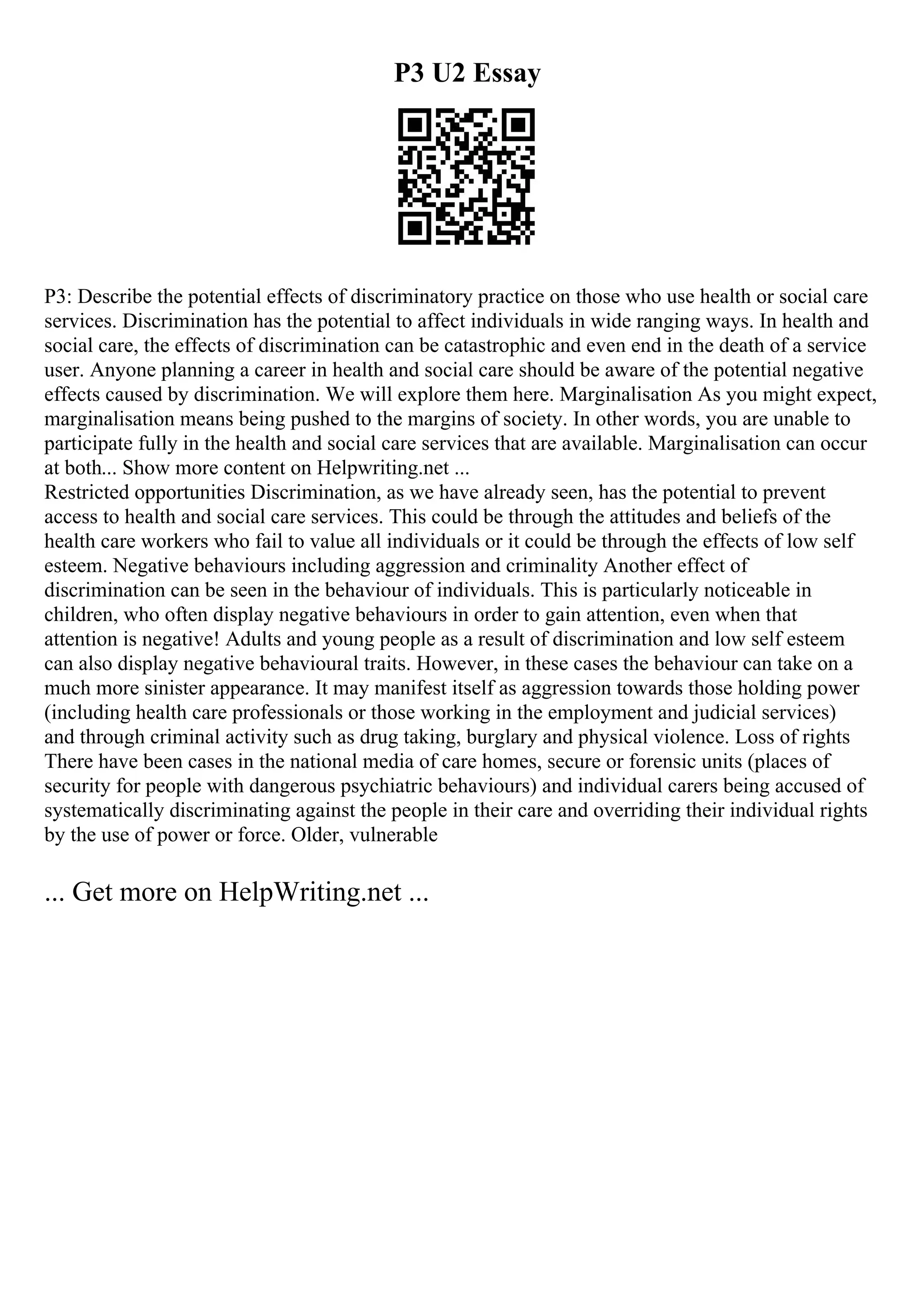 P3 U2 Essay
P3: Describe the potential effects of discriminatory practice on those who use health or social care
services. Discrimination has the potential to affect individuals in wide ranging ways. In health and
social care, the effects of discrimination can be catastrophic and even end in the death of a service
user. Anyone planning a career in health and social care should be aware of the potential negative
effects caused by discrimination. We will explore them here. Marginalisation As you might expect,
marginalisation means being pushed to the margins of society. In other words, you are unable to
participate fully in the health and social care services that are available. Marginalisation can occur
at both... Show more content on Helpwriting.net ...
Restricted opportunities Discrimination, as we have already seen, has the potential to prevent
access to health and social care services. This could be through the attitudes and beliefs of the
health care workers who fail to value all individuals or it could be through the effects of low self
esteem. Negative behaviours including aggression and criminality Another effect of
discrimination can be seen in the behaviour of individuals. This is particularly noticeable in
children, who often display negative behaviours in order to gain attention, even when that
attention is negative! Adults and young people as a result of discrimination and low self esteem
can also display negative behavioural traits. However, in these cases the behaviour can take on a
much more sinister appearance. It may manifest itself as aggression towards those holding power
(including health care professionals or those working in the employment and judicial services)
and through criminal activity such as drug taking, burglary and physical violence. Loss of rights
There have been cases in the national media of care homes, secure or forensic units (places of
security for people with dangerous psychiatric behaviours) and individual carers being accused of
systematically discriminating against the people in their care and overriding their individual rights
by the use of power or force. Older, vulnerable
... Get more on HelpWriting.net ...
 