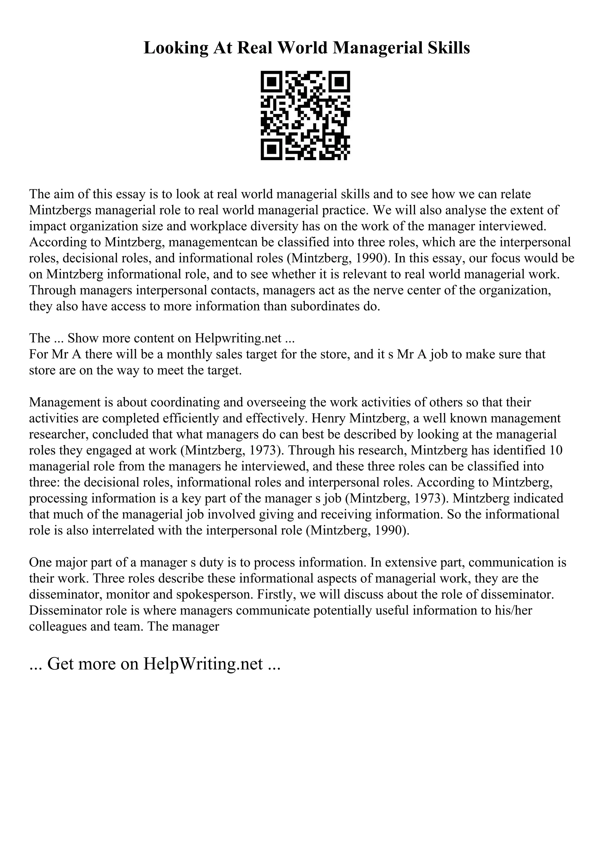 Looking At Real World Managerial Skills
The aim of this essay is to look at real world managerial skills and to see how we can relate
Mintzbergs managerial role to real world managerial practice. We will also analyse the extent of
impact organization size and workplace diversity has on the work of the manager interviewed.
According to Mintzberg, managementcan be classified into three roles, which are the interpersonal
roles, decisional roles, and informational roles (Mintzberg, 1990). In this essay, our focus would be
on Mintzberg informational role, and to see whether it is relevant to real world managerial work.
Through managers interpersonal contacts, managers act as the nerve center of the organization,
they also have access to more information than subordinates do.
The ... Show more content on Helpwriting.net ...
For Mr A there will be a monthly sales target for the store, and it s Mr A job to make sure that
store are on the way to meet the target.
Management is about coordinating and overseeing the work activities of others so that their
activities are completed efficiently and effectively. Henry Mintzberg, a well known management
researcher, concluded that what managers do can best be described by looking at the managerial
roles they engaged at work (Mintzberg, 1973). Through his research, Mintzberg has identified 10
managerial role from the managers he interviewed, and these three roles can be classified into
three: the decisional roles, informational roles and interpersonal roles. According to Mintzberg,
processing information is a key part of the manager s job (Mintzberg, 1973). Mintzberg indicated
that much of the managerial job involved giving and receiving information. So the informational
role is also interrelated with the interpersonal role (Mintzberg, 1990).
One major part of a manager s duty is to process information. In extensive part, communication is
their work. Three roles describe these informational aspects of managerial work, they are the
disseminator, monitor and spokesperson. Firstly, we will discuss about the role of disseminator.
Disseminator role is where managers communicate potentially useful information to his/her
colleagues and team. The manager
... Get more on HelpWriting.net ...
 
